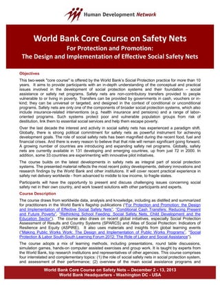 World Bank Core Course on Safety Nets – December 2 - 13, 2013
World Bank Headquarters - Washington DC - USA
Objectives
This two-week "core course" is offered by the World Bank’s Social Protection practice for more than 10
years. It aims to provide participants with an in-depth understanding of the conceptual and practical
issues involved in the development of social protection systems and their foundation – social
assistance or safety net programs. Safety nets are non-contributory transfers provided to people
vulnerable to or living in poverty. Transfers can be provided by governments in cash, vouchers or in-
kind; they can be universal or targeted, and designed in the context of conditional or unconditional
programs. Safety nets are only one of the components of broader social protection systems, which also
include insurance-related interventions (e.g. health insurance and pensions) and a range of labor-
oriented programs. Such systems protect poor and vulnerable population groups from risk of
destitution, link them to essential social services and help them escape poverty.
Over the last decade the interest and activity in social safety nets has experienced a paradigm shift.
Globally, there is strong political commitment for safety nets as powerful instrument for achieving
development goals. The role of social safety nets has been magnified during the recent food, fuel and
financial crises. And there is every reason to believe that that role will remain significant going forward.
A growing number of countries are introducing and expanding safety net programs. Globally, safety
nets are currently available in 131 developing and emerging countries, up from just 72 in 2000. In
addition, some 33 countries are experimenting with innovative pilot initiatives.
The course builds on the latest developments in safety nets as integral part of social protection
systems. The presented material reflects the most recent policy developments, delivery innovations and
research findings by the World Bank and other institutions. It will cover recent practical experience in
safety net delivery worldwide - from advanced to middle to low income, to fragile states.
Participants will have the opportunity to present and discuss challenging issues concerning social
safety net in their own country, and work toward solutions with other participants and experts.
Course Description
The course draws from worldwide data, analysis and knowledge, including as distilled and summarized
for practitioners in the World Bank’s flagship publications (“For Protection and Promotion: the Design
and Implementation of Effective Social Safety Nets”, “Conditional Cash Transfers: Reducing Present
and Future Poverty”, “Rethinking School Feeding: Social Safety Nets, Child Development and the
Education Sector”). The course also draws on recent global initiatives, especially Social Protection
Assessment of Results and Country Systems (SPARCS) and Atlas of Social Protection: Indicators of
Resilience and Equity (ASPIRE). It also uses materials and insights from global learning events
(“Making Public Works Work: The Design and Implementation of Public Works Programs”, “Social
Protection & Labor South-South Learning Forum 2012: The Role of Labor and Social Assistance”).
The course adopts a mix of learning methods, including presentations, round table discussions,
simulation games, hands-on computer assisted exercises and group work. It is taught by experts from
the World Bank, top research institutions and representatives of other agencies. This course comprises
four interrelated and complementary topics: (1) the role of social safety nets in social protection system,
and assessment of their performance; (2) overview of the main social assistance programs and
World Bank Core Course on Safety Nets
For Protection and Promotion:
The Design and Implementation of Effective Social Safety Nets
 