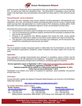 World Bank Core Course on Safety Nets – December 2 - 13, 2013
World Bank Headquarters - Washington DC - USA
conference costs. Participants will be responsible for their own transportation to and from Washington,
D.C., as well as their hotel and subsistence costs. The World Bank is negotiating a group rate with
hotels in the Washington area and participants may benefit from these rates on a first come first served
basis.
Past participants’ course evaluations
The course has been evaluated using several methods including participants’ self-assessment and
satisfaction, and a pre- and post-test to assess actual learning gains from the course. It received high
marks and has been well appreciated by a varied audience from developing countries (60%), World
Bank staff (15%) and staff from development agencies, donors and developed countries (25%).
Comments from previous years’ participants:
 “Comprehensive and diverse expert knowledge and country experiences presented by trainers.”
 “The mix of theoretical and operational subjects combined with the exchange of experience with
other country was wonderful”
 “Drawing on rich experience from different speakers from across the world, country specific
illustrations and references in addition to informative content added much value to the learning.”
 “The approach in the presentations were provocative and challenging, and the discussions that
resulted from undertaking the exercise was very helpful”
Speakers
The list of speakers includes recognized experts in Safety Nets from the World Bank as well as from
other international organizations, academics, private consultants and policy makers from around the
world.
Application
Early application is strongly recommended since admission is competitive, space is limited, and the
processing time for US visa applications has lengthened. Acceptance is provisional pending evidence
of full financial sponsorship and approval by nominating or coordinating agency (if required).
On-line registration opens on September 4, 2013 at http://www.surveymonkey.com/s/sncc2013.
The deadline for registration is October 11, 2013.
Selected recipients will be notified on a rolling basis beginning September 15, 2013.
Tuition fees are due by November 1, 2013.
Participation is by invitation only, based on acceptance of application, space availability, and payment
of tuition fees in full.
Information
Course information updates and Applicant Frequently Asked Questions can be found in the World Bank
Safety Nets website at:
http://www.worldbank.org/safetynets/sncc2013
For further information, please contact:
Ruslan Yemtsov Karen Peffley Nadège Nouviale
ryemtsov@worldbank.org kpeffley@worldbank.org nnouviale@worldbank.org
Tel: 1-202-458-7276 Tel: 1-202-458-4051 Tel: 1-202-473-4514
Fax: 1-202-522-3252 Fax: 1-202-522-3252 Fax: 1-202-522-3252
Mailing Address: World Bank, MSN G8-803, 1818 H Street, N.W. Washington DC, 20433 USA
 