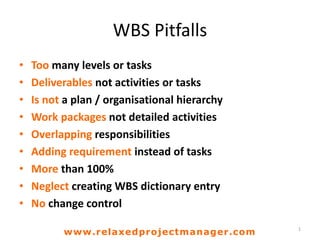 WBS Pitfalls
• Too many levels or tasks
• Deliverables not activities or tasks
• Is not a plan / organisational hierarchy
• Work packages not detailed activities
• Overlapping responsibilities
• Adding requirement instead of tasks
• More than 100%
• Neglect creating WBS dictionary entry
• No change control
1
www.relaxedprojectmanager.com
 
