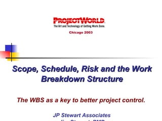 Scope, Schedule, Risk and the Work Breakdown Structure The WBS as a key to better project control.   JP Stewart Associates Jim Stewart, PMP Chicago 2003 