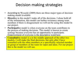 Decision making strategies
• According to Wysocki (2009) there are three major types of decision
  making model available
• Directive in this model I make all of the decisions. I alone hold all
  of the information, this model can harbor resistance among team
  members if there is disagreement we will not be using this model In
  our project.
• Participative model is when everyone on the team contributes to
  the process of making decisions. This model is known to create
  synergy because everyone has an opportunity to participate.
  Empowerment of everyone is the descriptive word here
• Consultative model is a in the middle approach of the other two
  models, I will make the final decisions, but only after I have
  consulted with the other members or a specifically selected member
  or group of members of the team for input and ideas. For our project
  this is the model we will use.
 