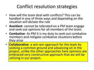 Conflict resolution strategies
• How will the team deal with conflicts? This can be
  handled in one of three ways and depending on the
  situation will dictate the rule
• Avoidant- cannot be tolerated on a PM team engage
  and seek out opinions for all members of the team.
• Combative- As PM it is my duty to seek out combative
  members and mitigate combative situations before
  they arise
• Collaborative- a win-win approach for the team by
  seeking a common ground and advancing on in the
  project, unlike the other approaches here opinions are
  embraced very constructive approach that we will be
  utilizing in our project.
 