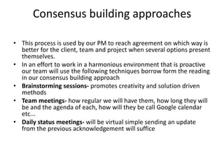 Consensus building approaches

• This process is used by our PM to reach agreement on which way is
  better for the client, team and project when several options present
  themselves.
• In an effort to work in a harmonious environment that is proactive
  our team will use the following techniques borrow form the reading
  in our consensus building approach
• Brainstorming sessions- promotes creativity and solution driven
  methods
• Team meetings- how regular we will have them, how long they will
  be and the agenda of each, how will they be call Google calendar
  etc...
• Daily status meetings- will be virtual simple sending an update
  from the previous acknowledgement will suffice
 