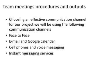 Team meetings procedures and outputs

 • Choosing an effective communication channel
   for our project we will be using the following
   communication channels
 • Face to Face
 • E-mail and Google calendar
 • Cell phones and voice messaging
 • Instant messaging services
 