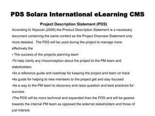 PDS Solara International eLearning CMS
                  Project Description Statement (PDS)
According to Wysocki (2009) the Product Description Statement is a necessary
document containing the same content as the Project Overview Statement only
more detailed. The PDS will be used during the project to manage more
effectively the
• The success of the projects planning team
•To help clarify any misconception about the project to the PM team and
stakeholders
•As a reference guide and roadmap for keeping the project and team on track
•As guide for helping to new members to the project get and stay focused
•As a way to the PM team to discovery and raise question and best practices for
success
•The PDS will be more technical and expanded than the POS and will be geared
towards the internal PM team as opposed the external stakeholders and those of
just interest.
 