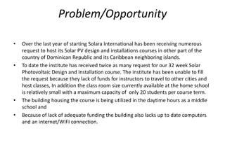 Problem/Opportunity

•   Over the last year of starting Solara International has been receiving numerous
    request to host its Solar PV design and installations courses in other part of the
    country of Dominican Republic and its Caribbean neighboring islands.
•   To date the institute has received twice as many request for our 32 week Solar
    Photovoltaic Design and Installation course. The institute has been unable to fill
    the request because they lack of funds for instructors to travel to other cities and
    host classes, In addition the class room size currently available at the home school
    is relatively small with a maximum capacity of only 20 students per course term.
•   The building housing the course is being utilized in the daytime hours as a middle
    school and
•   Because of lack of adequate funding the building also lacks up to date computers
    and an internet/WIFI connection.
 