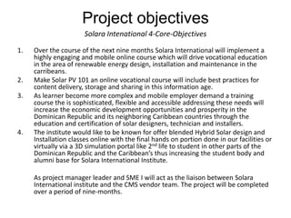 Project objectives
                       Solara Intenational 4-Core-Objectives
1.   Over the course of the next nine months Solara International will implement a
     highly engaging and mobile online course which will drive vocational education
     in the area of renewable energy design, installation and maintenance in the
     carribeans.
2.   Make Solar PV 101 an online vocational course will include best practices for
     content delivery, storage and sharing in this information age.
3.   As learner become more complex and mobile employer demand a training
     course the is sophisticated, flexible and accessible addressing these needs will
     increase the economic development opportunities and prosperity in the
     Dominican Republic and its neighboring Caribbean countries through the
     education and certification of solar designers, technician and installers.
4.   The institute would like to be known for offer blended Hybrid Solar design and
     Installation classes online with the final hands on portion done in our facilities or
     virtually via a 3D simulation portal like 2nd life to student in other parts of the
     Dominican Republic and the Caribbean’s thus increasing the student body and
     alumni base for Solara International Institute.

     As project manager leader and SME I will act as the liaison between Solara
     International institute and the CMS vendor team. The project will be completed
     over a period of nine-months.
 