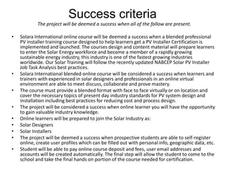 Success criteria
            The project will be deemed a success when all of the follow are present.

•   Solara International online course will be deemed a success when a blended professional
    PV installer training course designed to help learners get a PV Installer Certification is
    implemented and launched. The courses design and content material will prepare learners
    to enter the Solar Energy workforce and become a member of a rapidly growing
    sustainable energy industry, this industry is one of the fastest growing industries
    worldwide. Our Solar Training will follow the recently updated NABCEP Solar PV Installer
    Job Task Analysis best practices.
•   Solara International blended online course will be considered a success when learners and
    trainers with experienced in solar designers and professionals in an online virtual
    environment are able to meet discuss, collaborate and prove mastery.
•   The course must provide a blended format with face to face virtually or on location and
    cover the necessary topics of present day industry standards for PV system design and
    installation including best practices for reducing cost and process design.
•   The project will be considered a success when online learner you will have the opportunity
    to gain valuable industry knowledge.
•   Online learners will be prepared to join the Solar Industry as:
•   Solar Designers
•   Solar Installers
•   The project will be deemed a success when prospective students are able to self-register
    online, create user profiles which can be filled out with personal info, geographic data, etc.
•   Student will be able to pay online course deposit and fees, user email addresses and
    accounts will be created automatically. The final step will allow the student to come to the
    school and take the final hands on portion of the course needed for certification.
 