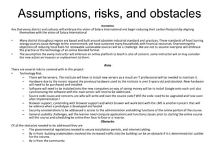 Assumptions, risks, and obstacles
                                                                   Assumptions
Are that every district and cultures will embrace the vision of Solara International and begin reducing their carbon footprint by aligning
      themselves with the vision of Solara International

•     Many district throughout region are based and built around obsolete industrial standard and practices. These standards of fossil burring
      energy sources cause damage to the environment, yet have sustained many households with financial resources. Overcoming the
      objections of reducing fossil fuels for renewable sustainable sources will be a challenge. We are not to assume everyone will embrace
      the practice or the technology of an online blended format.
•     The assumption the every instructor will embrace an online platform to teach is also of concern, some instructor will or may consider
      the new action an invasion or replacement to them.

                                                                      Risks
There are several risks to contend with in this project
•      Technology Risk.
         – There will be servers, The institute will have to install new servers as a result an IT professional will be needed to maintain it.
         – Hardware due to the recent request the previous hardware used by the institute is over 5-years old and obsolete. New hardware
              will need to be purchased and installed
         – Software will need to be installed onto the new computers on way of saving money will be to install Google onto each unit also
              synchronizing the software with the main server will need to be addressed.
         – Source code issues and concerns are who will write and own the source code? Will the code need to be upgraded and how soon
              after implementation?
         – Browser support, contending with browser support and which brower will work best with the LMS is another concern that will
              be address when a prototype is developed and tested
         – Security considerations to be addressed is access to the administration and editing functions of the online portion of the course.
         – General usability challenges, will the learner need compute applications and functions classes prior to starting the online course
              will the course and scheduling be online then face to face or a reverse.
                                                                    Obstacles
Of all the obstacles needed to be addressed they are
         – The governmental regulations needed to secure installation permits, and internet cabling.
         – By in from building stakeholders involved the increased traffic into the building can be an obstacle if it is determined not suitible
              for the volume.
         – By in from the community
 