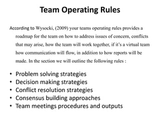 Team Operating Rules
According to Wysocki, (2009) your teams operating rules provides a
    roadmap for the team on how to address issues of concern, conflicts
    that may arise, how the team will work together, if it’s a virtual team
    how communication will flow, in addition to how reports will be
    made. In the section we will outline the following rules :

•   Problem solving strategies
•   Decision making strategies
•   Conflict resolution strategies
•   Consensus building approaches
•   Team meetings procedures and outputs
 