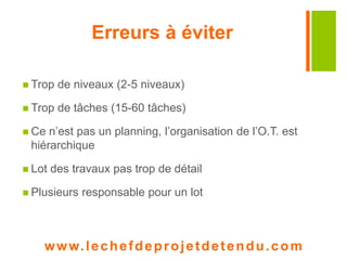 Erreurs à éviter 
 Trop de niveaux (2-5 niveaux) 
 Trop de tâches (15-60 tâches) 
 Ce n’est pas un planning, l’organisation de l’O.T. est 
hiérarchique 
 Lot des travaux pas trop de détail 
 Plusieurs responsable pour un lot 
www. lechefdeprojetdetendu.com 
 