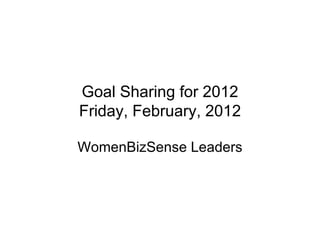 Goal Sharing for 2012 Friday, February, 2012 WomenBizSense Leaders 