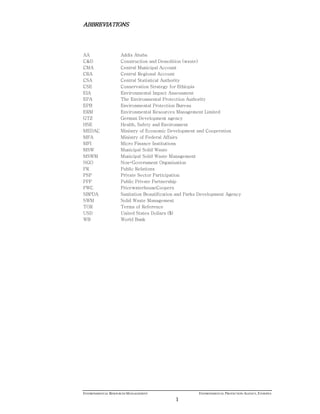 ENVIRONMENTAL RESOURCES MANAGEMENT ENVIRONMENTAL PROTECTION AGENCY, ETHIOPIA
1
ABBREVIATIONSABBREVIATIONSABBREVIATIONSABBREVIATIONS
AA Addis Ababa
C&D Construction and Demolition (waste)
CMA Central Municipal Account
CRA Central Regional Account
CSA Central Statistical Authority
CSE Conservation Strategy for Ethiopia
EIA Environmental Impact Assessment
EPA The Environmental Protection Authority
EPB Environmental Protection Bureau
ERM Environmental Resources Management Limited
GTZ German Development agency
HSE Health, Safety and Environment
MEDAC Ministry of Economic Development and Cooperation
MFA Ministry of Federal Affairs
MFI Micro Finance Institutions
MSW Municipal Solid Waste
MSWM Municipal Solid Waste Management
NGO Non-Government Organisation
PR Public Relations
PSP Private Sector Participation
PPP Public Private Partnership
PWC PricewaterhouseCoopers
SBPDA Sanitation Beautification and Parks Development Agency
SWM Solid Waste Management
TOR Terms of Reference
USD United States Dollars ($)
WB World Bank
 