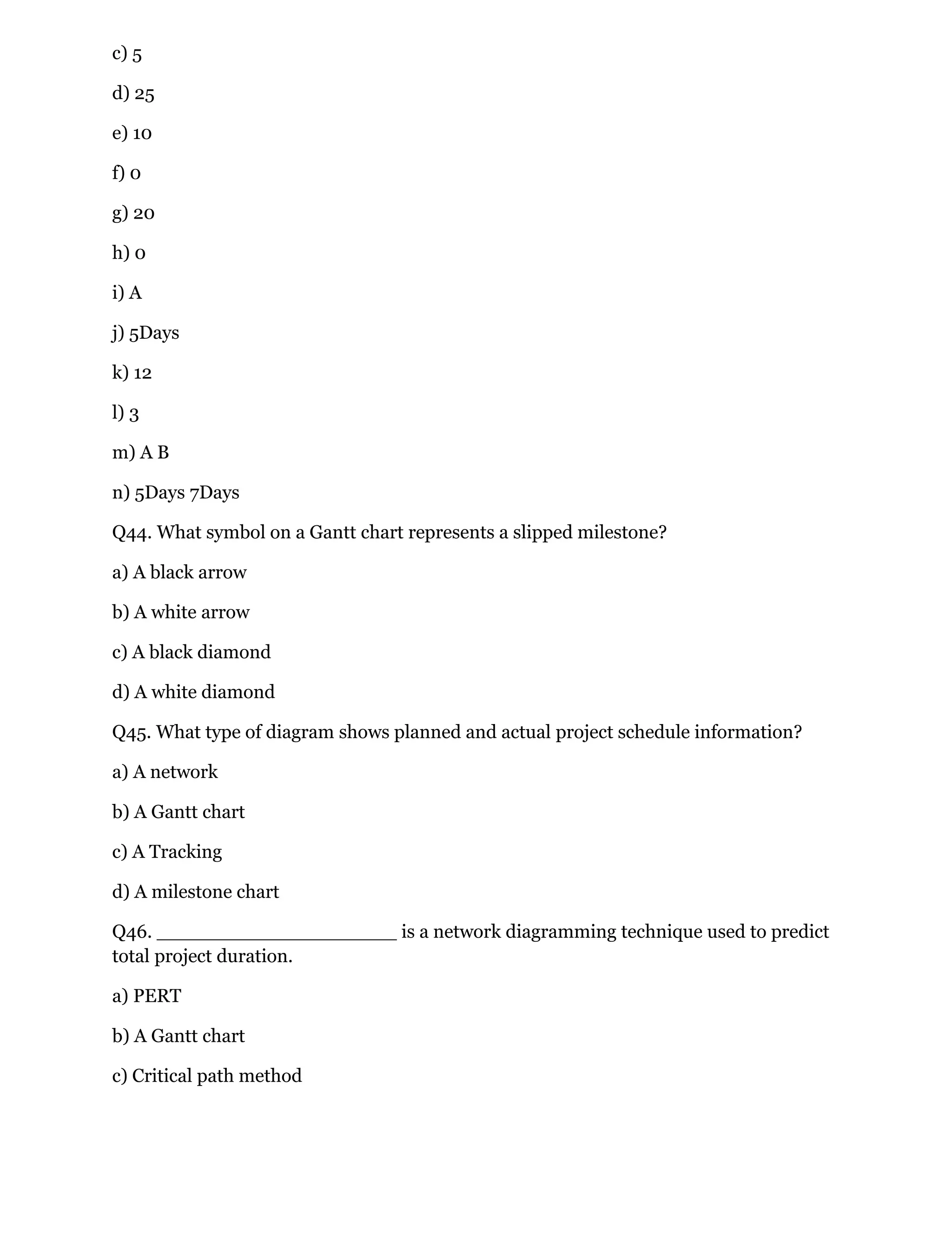 c) 5
d) 25
e) 10
f) 0
g) 20
h) 0
i) A
j) 5Days
k) 12
l) 3
m) A B
n) 5Days 7Days
Q44. What symbol on a Gantt chart represents a slipped milestone?
a) A black arrow
b) A white arrow
c) A black diamond
d) A white diamond
Q45. What type of diagram shows planned and actual project schedule information?
a) A network
b) A Gantt chart
c) A Tracking
d) A milestone chart
Q46. ____________________ is a network diagramming technique used to predict
total project duration.
a) PERT
b) A Gantt chart
c) Critical path method
 