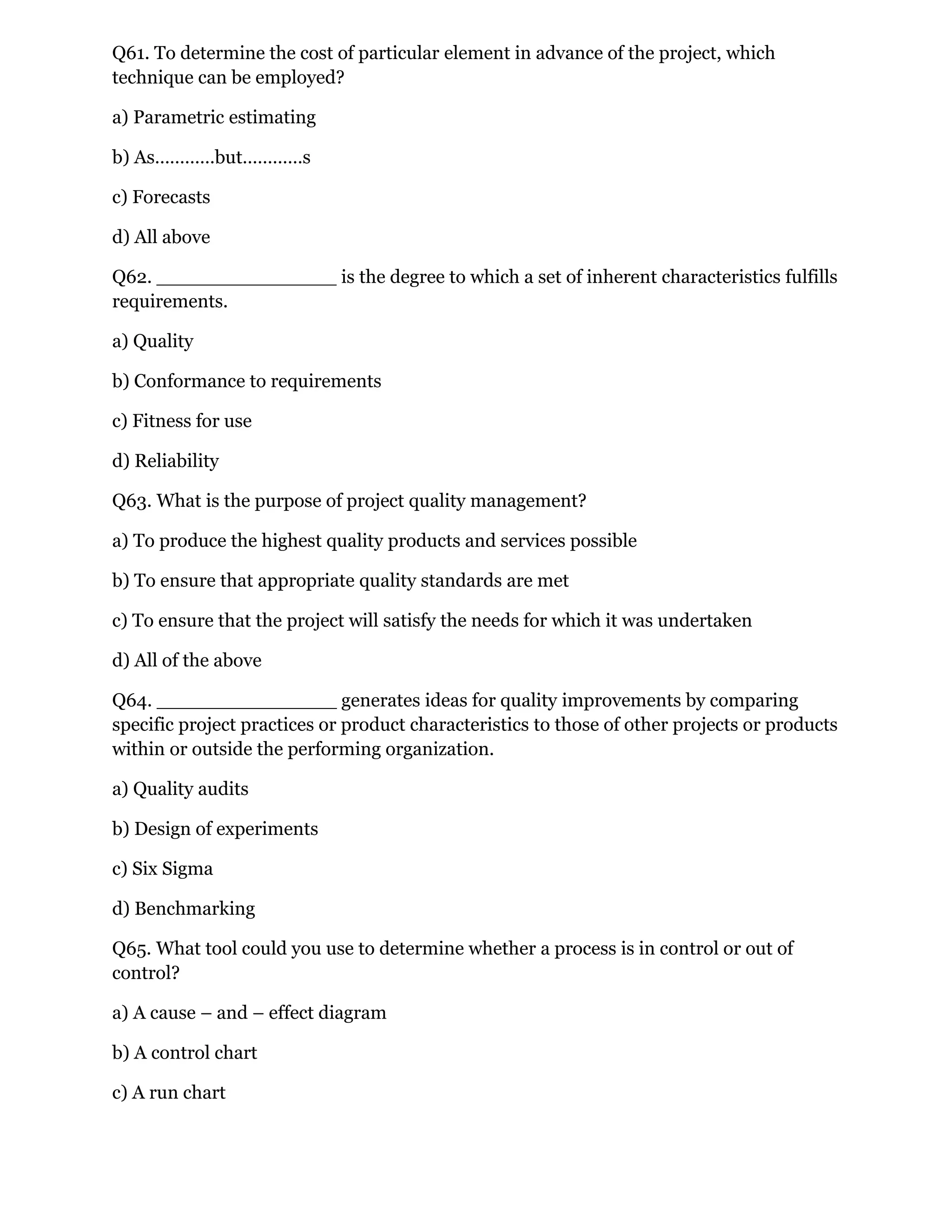 Q61. To determine the cost of particular element in advance of the project, which
technique can be employed?
a) Parametric estimating
b) As…………but…………s
c) Forecasts
d) All above
Q62. _______________ is the degree to which a set of inherent characteristics fulfills
requirements.
a) Quality
b) Conformance to requirements
c) Fitness for use
d) Reliability
Q63. What is the purpose of project quality management?
a) To produce the highest quality products and services possible
b) To ensure that appropriate quality standards are met
c) To ensure that the project will satisfy the needs for which it was undertaken
d) All of the above
Q64. _______________ generates ideas for quality improvements by comparing
specific project practices or product characteristics to those of other projects or products
within or outside the performing organization.
a) Quality audits
b) Design of experiments
c) Six Sigma
d) Benchmarking
Q65. What tool could you use to determine whether a process is in control or out of
control?
a) A cause – and – effect diagram
b) A control chart
c) A run chart
 
