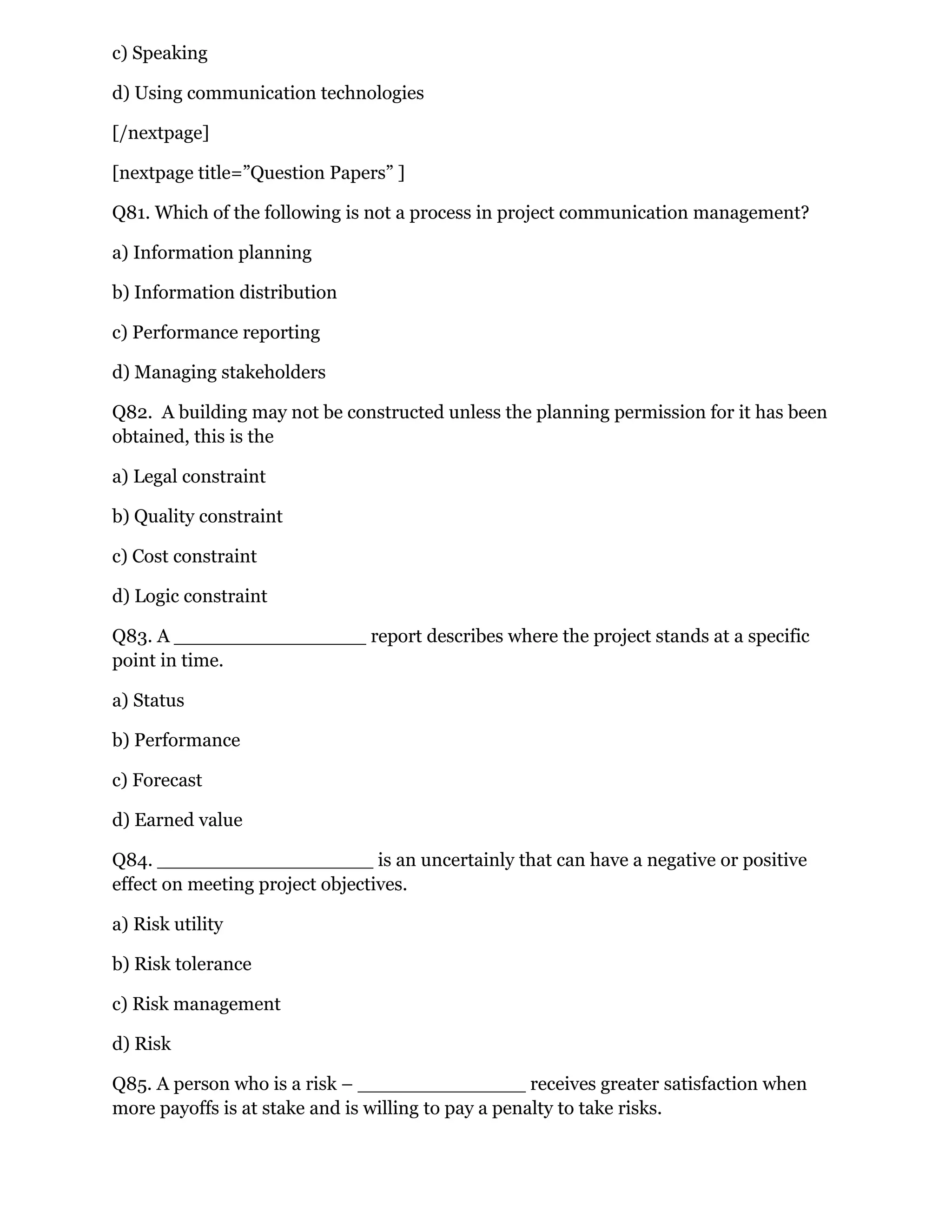 c) Speaking
d) Using communication technologies
[/nextpage]
[nextpage title=”Question Papers” ]
Q81. Which of the following is not a process in project communication management?
a) Information planning
b) Information distribution
c) Performance reporting
d) Managing stakeholders
Q82. A building may not be constructed unless the planning permission for it has been
obtained, this is the
a) Legal constraint
b) Quality constraint
c) Cost constraint
d) Logic constraint
Q83. A ________________ report describes where the project stands at a specific
point in time.
a) Status
b) Performance
c) Forecast
d) Earned value
Q84. __________________ is an uncertainly that can have a negative or positive
effect on meeting project objectives.
a) Risk utility
b) Risk tolerance
c) Risk management
d) Risk
Q85. A person who is a risk – ______________ receives greater satisfaction when
more payoffs is at stake and is willing to pay a penalty to take risks.
 