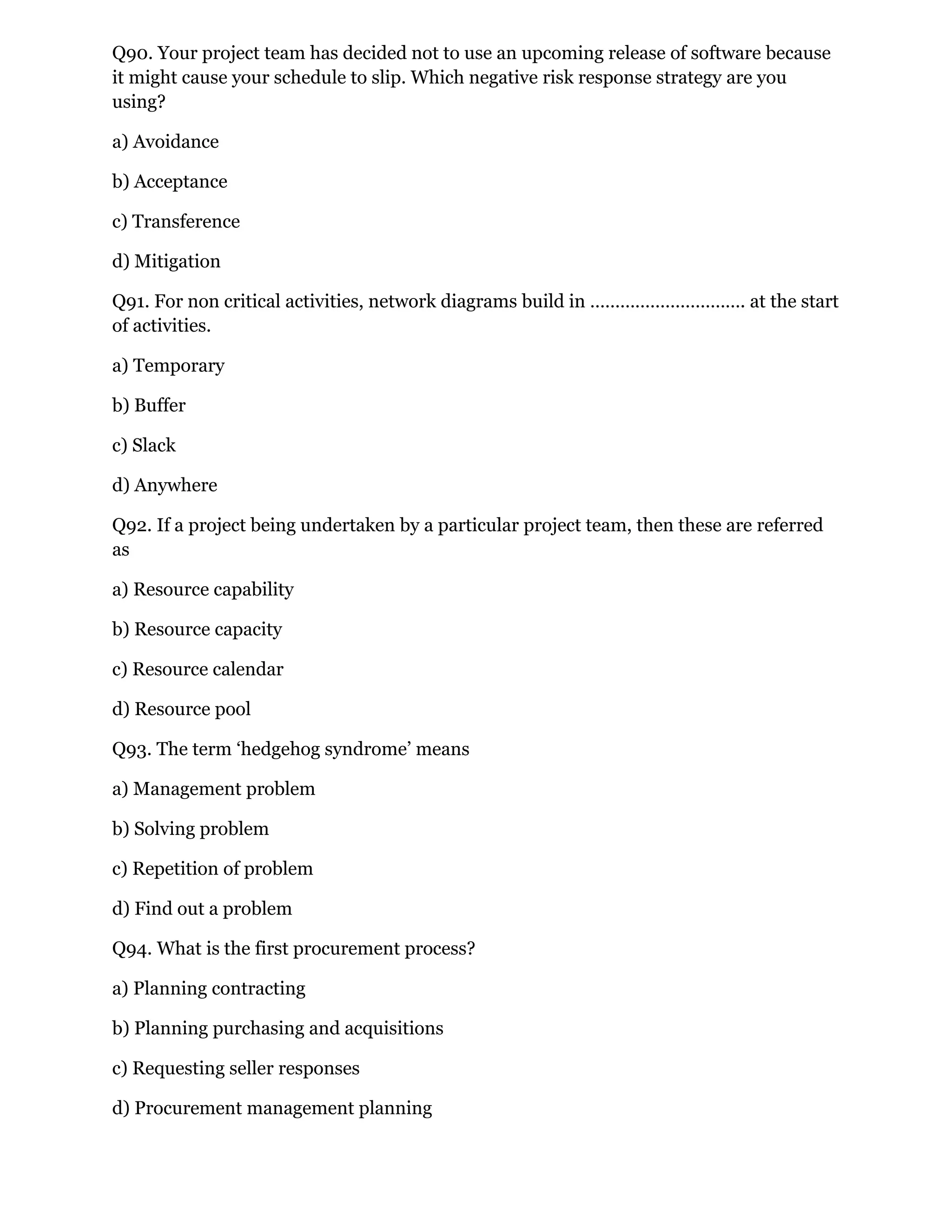 Q90. Your project team has decided not to use an upcoming release of software because
it might cause your schedule to slip. Which negative risk response strategy are you
using?
a) Avoidance
b) Acceptance
c) Transference
d) Mitigation
Q91. For non critical activities, network diagrams build in …………………………. at the start
of activities.
a) Temporary
b) Buffer
c) Slack
d) Anywhere
Q92. If a project being undertaken by a particular project team, then these are referred
as
a) Resource capability
b) Resource capacity
c) Resource calendar
d) Resource pool
Q93. The term ‘hedgehog syndrome’ means
a) Management problem
b) Solving problem
c) Repetition of problem
d) Find out a problem
Q94. What is the first procurement process?
a) Planning contracting
b) Planning purchasing and acquisitions
c) Requesting seller responses
d) Procurement management planning
 