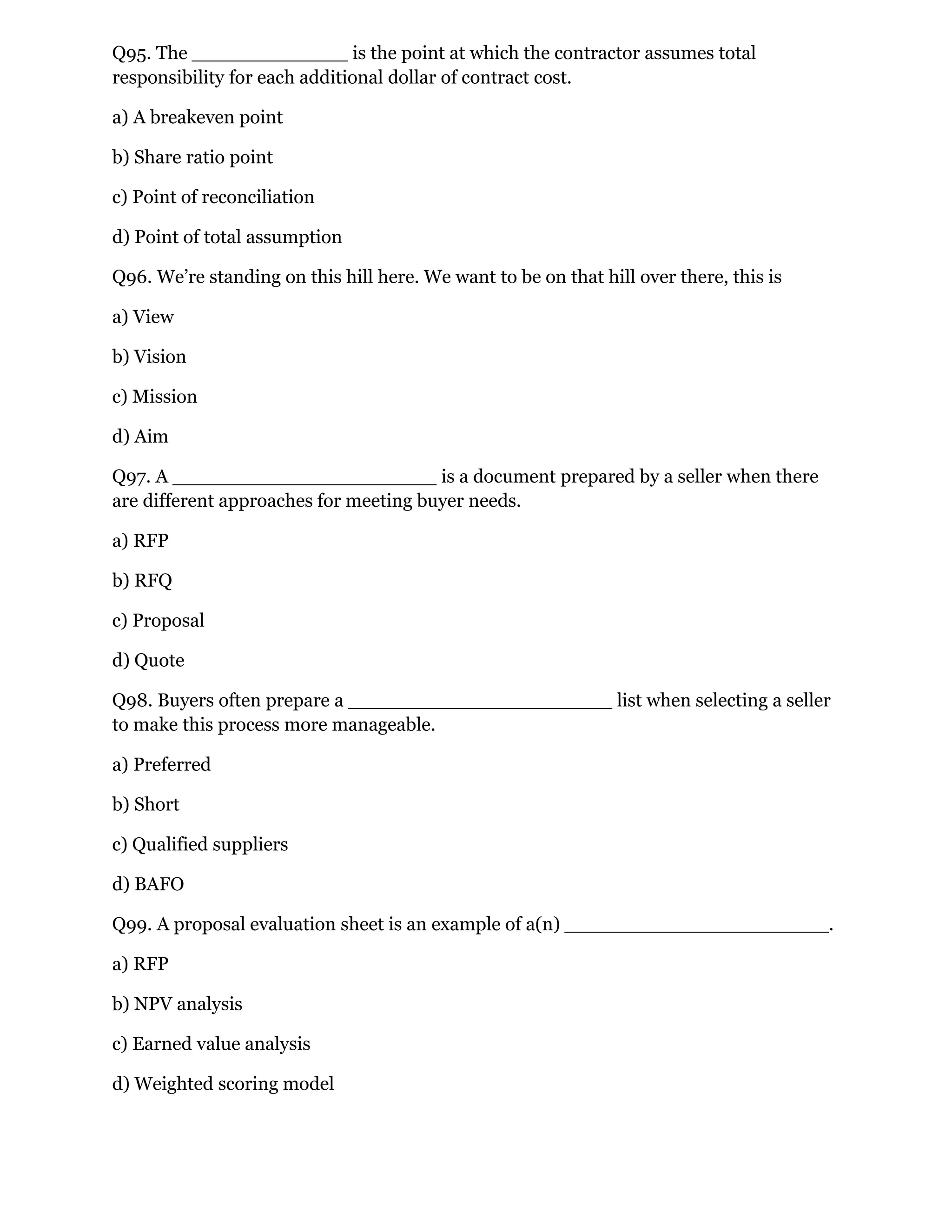 Q95. The _____________ is the point at which the contractor assumes total
responsibility for each additional dollar of contract cost.
a) A breakeven point
b) Share ratio point
c) Point of reconciliation
d) Point of total assumption
Q96. We’re standing on this hill here. We want to be on that hill over there, this is
a) View
b) Vision
c) Mission
d) Aim
Q97. A ______________________ is a document prepared by a seller when there
are different approaches for meeting buyer needs.
a) RFP
b) RFQ
c) Proposal
d) Quote
Q98. Buyers often prepare a ______________________ list when selecting a seller
to make this process more manageable.
a) Preferred
b) Short
c) Qualified suppliers
d) BAFO
Q99. A proposal evaluation sheet is an example of a(n) ______________________.
a) RFP
b) NPV analysis
c) Earned value analysis
d) Weighted scoring model
 