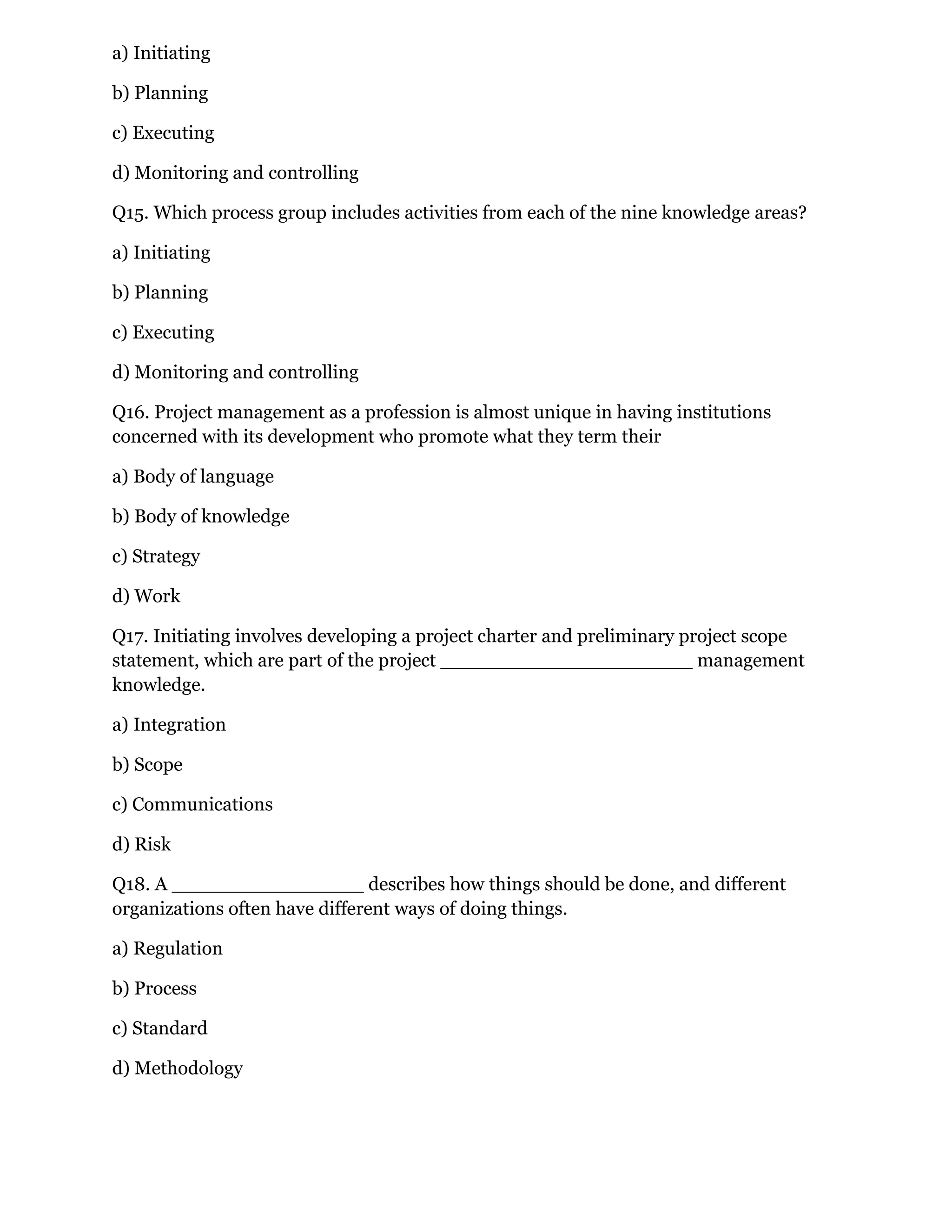 a) Initiating
b) Planning
c) Executing
d) Monitoring and controlling
Q15. Which process group includes activities from each of the nine knowledge areas?
a) Initiating
b) Planning
c) Executing
d) Monitoring and controlling
Q16. Project management as a profession is almost unique in having institutions
concerned with its development who promote what they term their
a) Body of language
b) Body of knowledge
c) Strategy
d) Work
Q17. Initiating involves developing a project charter and preliminary project scope
statement, which are part of the project _____________________ management
knowledge.
a) Integration
b) Scope
c) Communications
d) Risk
Q18. A ________________ describes how things should be done, and different
organizations often have different ways of doing things.
a) Regulation
b) Process
c) Standard
d) Methodology
 