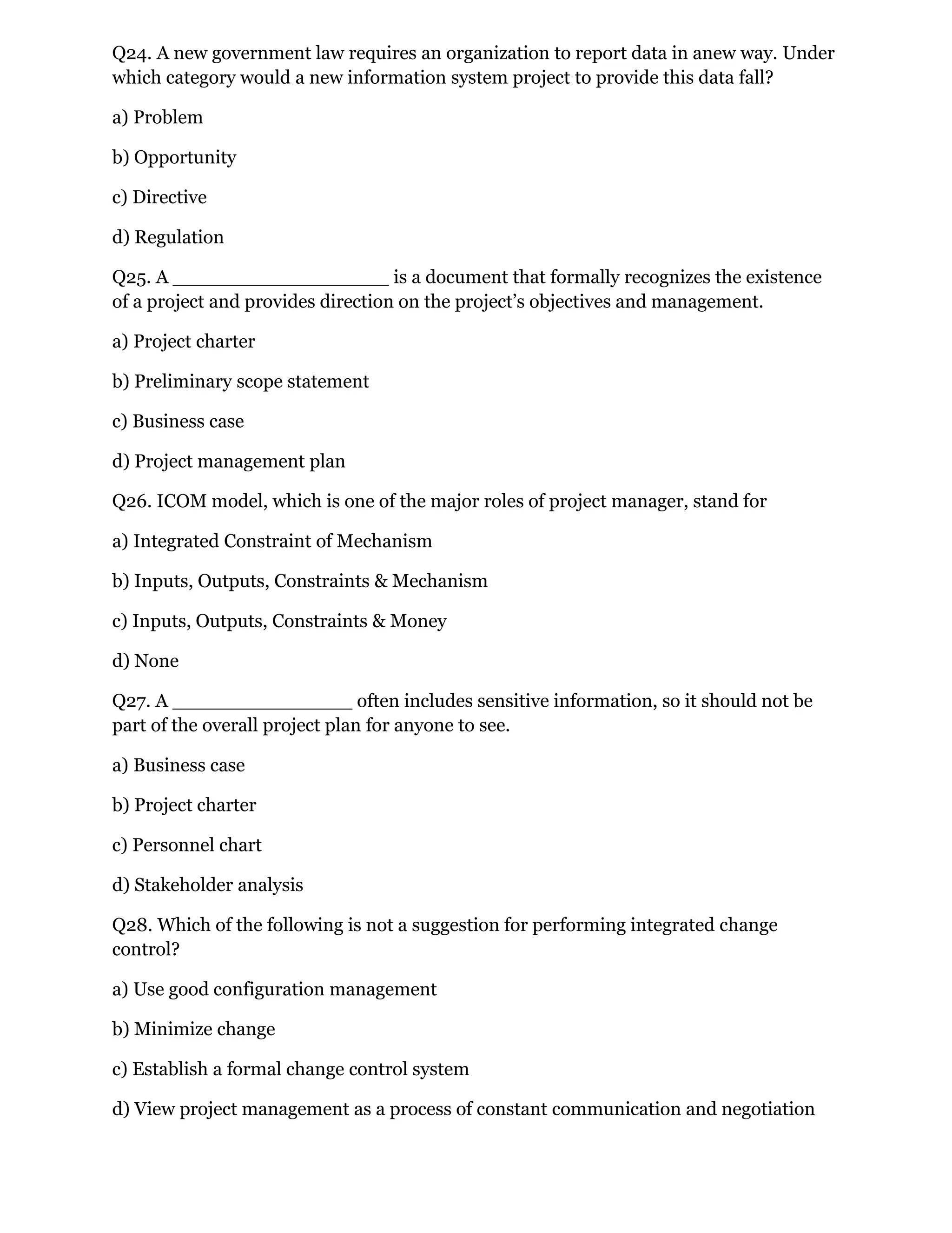 Q24. A new government law requires an organization to report data in anew way. Under
which category would a new information system project to provide this data fall?
a) Problem
b) Opportunity
c) Directive
d) Regulation
Q25. A __________________ is a document that formally recognizes the existence
of a project and provides direction on the project’s objectives and management.
a) Project charter
b) Preliminary scope statement
c) Business case
d) Project management plan
Q26. ICOM model, which is one of the major roles of project manager, stand for
a) Integrated Constraint of Mechanism
b) Inputs, Outputs, Constraints & Mechanism
c) Inputs, Outputs, Constraints & Money
d) None
Q27. A _______________ often includes sensitive information, so it should not be
part of the overall project plan for anyone to see.
a) Business case
b) Project charter
c) Personnel chart
d) Stakeholder analysis
Q28. Which of the following is not a suggestion for performing integrated change
control?
a) Use good configuration management
b) Minimize change
c) Establish a formal change control system
d) View project management as a process of constant communication and negotiation
 