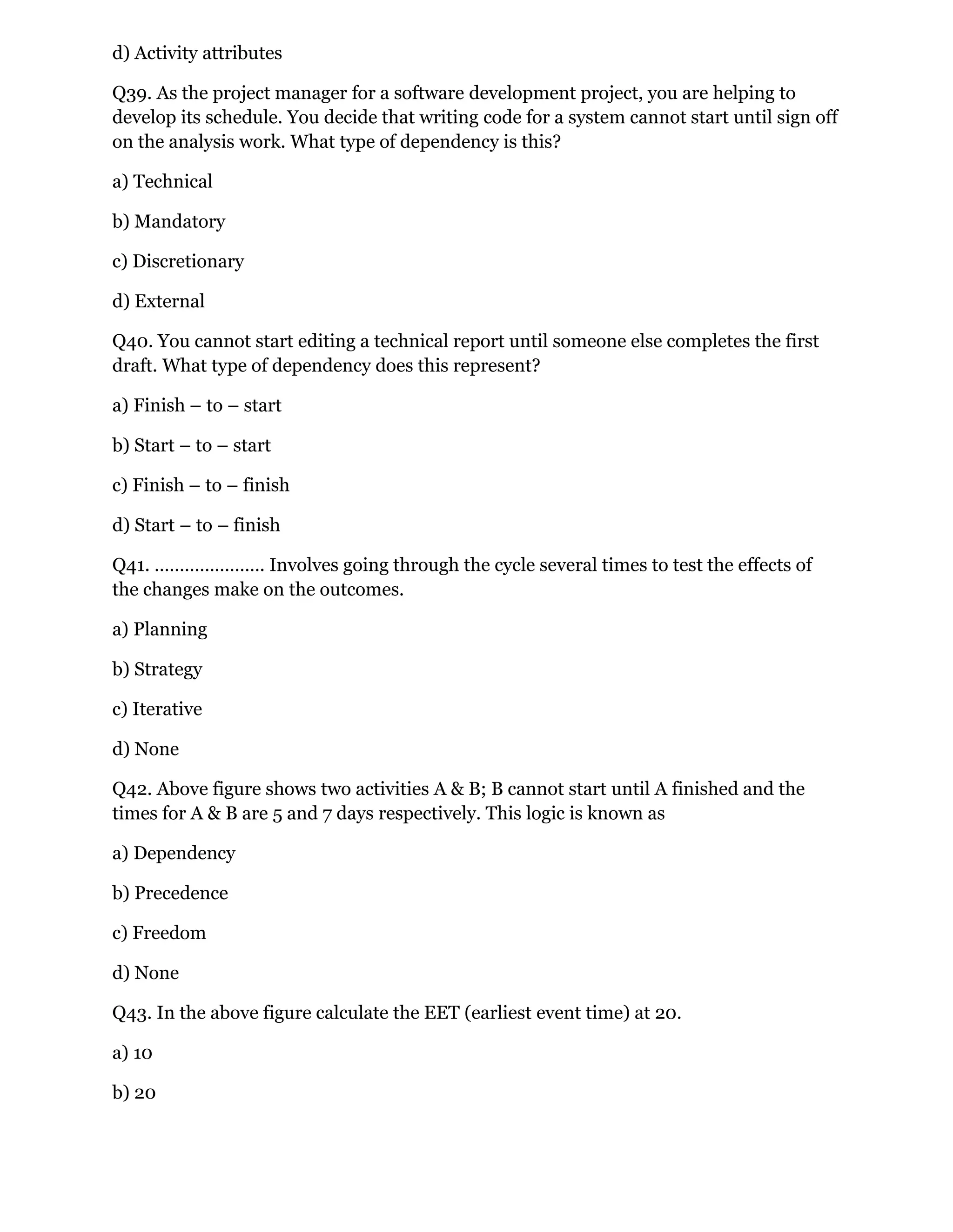 d) Activity attributes
Q39. As the project manager for a software development project, you are helping to
develop its schedule. You decide that writing code for a system cannot start until sign off
on the analysis work. What type of dependency is this?
a) Technical
b) Mandatory
c) Discretionary
d) External
Q40. You cannot start editing a technical report until someone else completes the first
draft. What type of dependency does this represent?
a) Finish – to – start
b) Start – to – start
c) Finish – to – finish
d) Start – to – finish
Q41. …………………. Involves going through the cycle several times to test the effects of
the changes make on the outcomes.
a) Planning
b) Strategy
c) Iterative
d) None
Q42. Above figure shows two activities A & B; B cannot start until A finished and the
times for A & B are 5 and 7 days respectively. This logic is known as
a) Dependency
b) Precedence
c) Freedom
d) None
Q43. In the above figure calculate the EET (earliest event time) at 20.
a) 10
b) 20
 