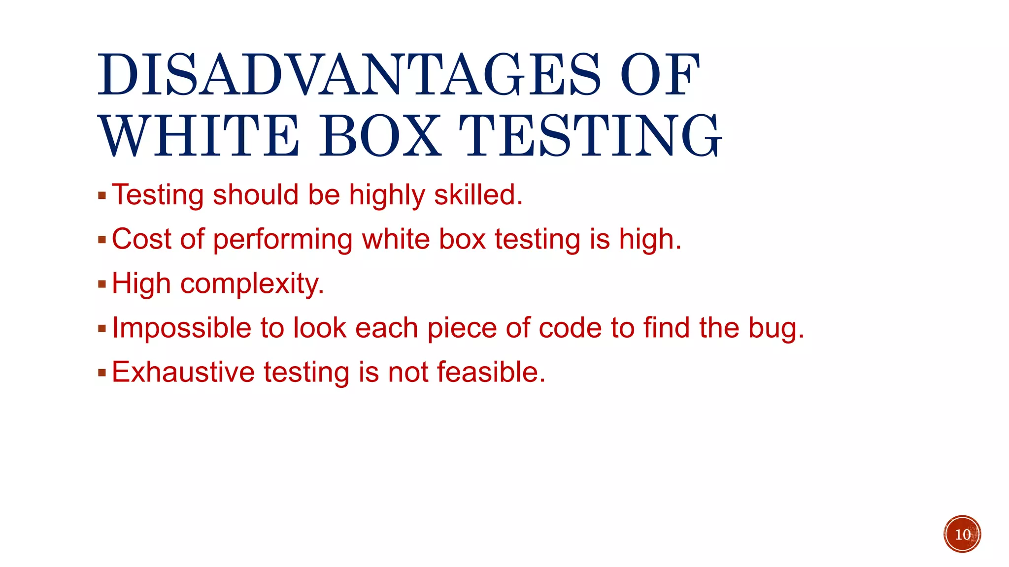 DISADVANTAGES OF
WHITE BOX TESTING
Testing should be highly skilled.
Cost of performing white box testing is high.
High complexity.
Impossible to look each piece of code to find the bug.
Exhaustive testing is not feasible.
10
 