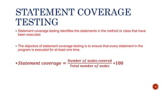 STATEMENT COVERAGE
TESTING
 Statement coverage testing identifies the statements in the method or class that have
been executed.
 The objective of statement coverage testing is to ensure that every statement in the
program is executed for at least one time.
 𝑆𝑡𝑎𝑡𝑒𝑚𝑒𝑛𝑡 𝑐𝑜𝑣𝑒𝑟𝑎𝑔𝑒 =
𝑁𝑢𝑚𝑏𝑒𝑟 𝑜𝑓 𝑛𝑜𝑑𝑒𝑠 𝑐𝑜𝑣𝑒𝑟𝑒𝑑
𝑇𝑜𝑡𝑎𝑙 𝑛𝑢𝑚𝑏𝑒𝑟 𝑜𝑓 𝑛𝑜𝑑𝑒𝑠
∗100
6
 