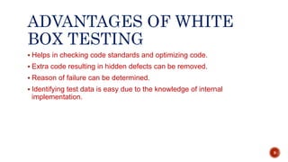ADVANTAGES OF WHITE
BOX TESTING
 Helps in checking code standards and optimizing code.
 Extra code resulting in hidden defects can be removed.
 Reason of failure can be determined.
 Identifying test data is easy due to the knowledge of internal
implementation.
9
 