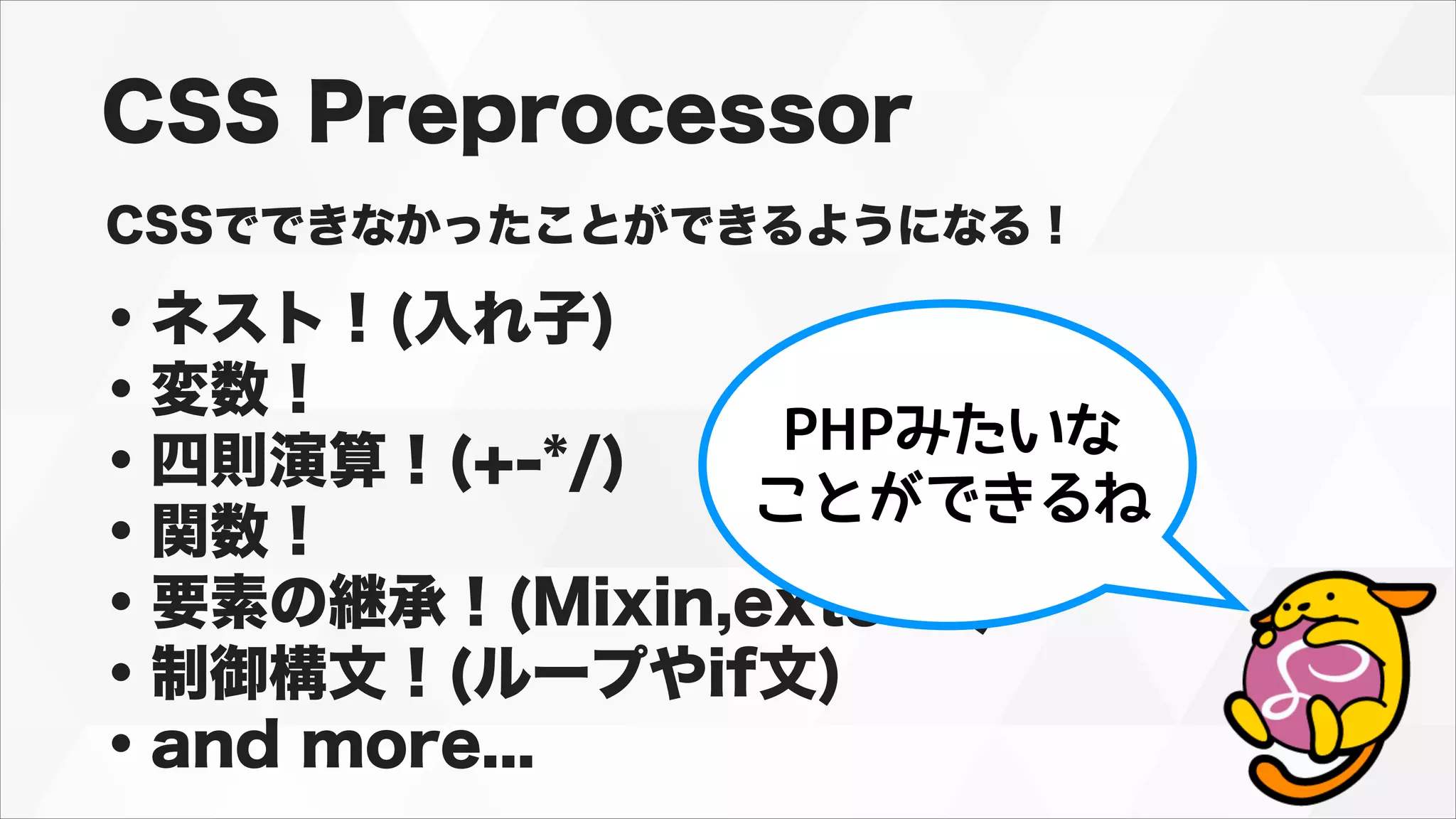 CSS Preprocessor
CSSでできなかったことができるようになる！
・ネスト！(入れ子)
・変数！
・四則演算！(+-*/)
・関数！
・要素の継承！(Mixin,extend)
・制御構文！(ループやif文)
・and more...
PHPみたいな
ことができるね
 