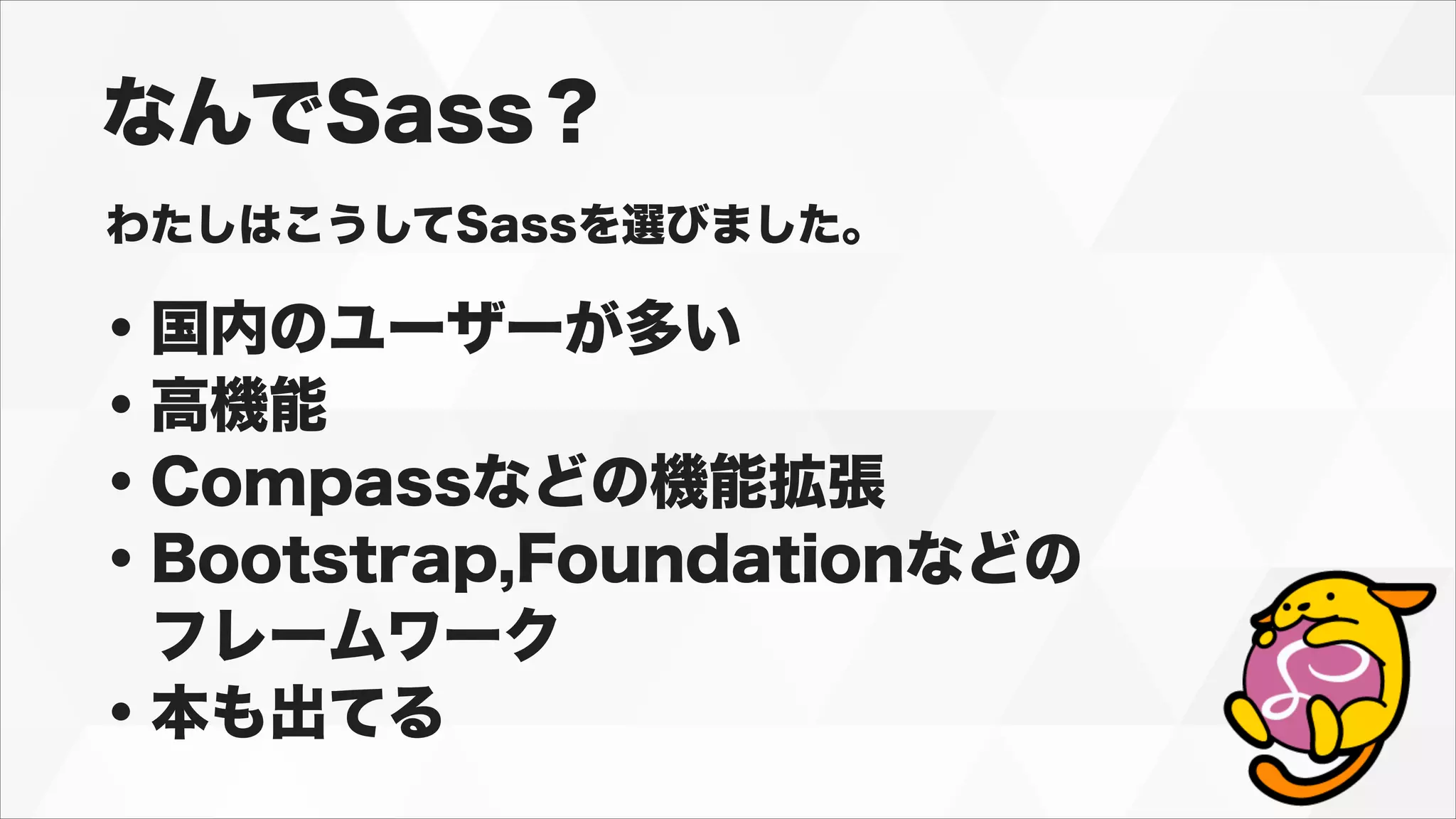 なんでSass？
わたしはこうしてSassを選びました。
・国内のユーザーが多い
・高機能
・Compassなどの機能拡張
・Bootstrap,Foundationなどの
 フレームワーク
・本も出てる
 