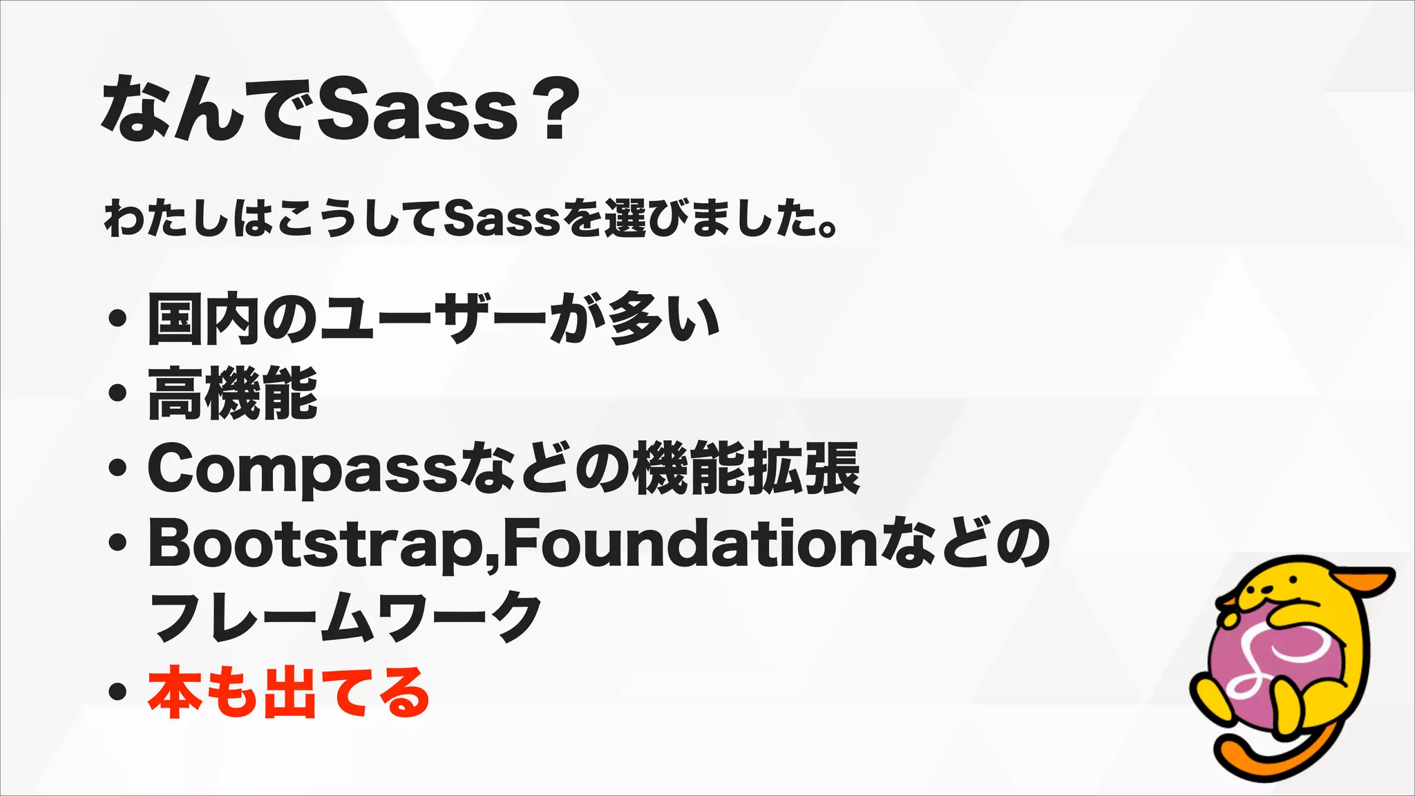 なんでSass？
わたしはこうしてSassを選びました。
・国内のユーザーが多い
・高機能
・Compassなどの機能拡張
・Bootstrap,Foundationなどの
 フレームワーク
・本も出てる
 