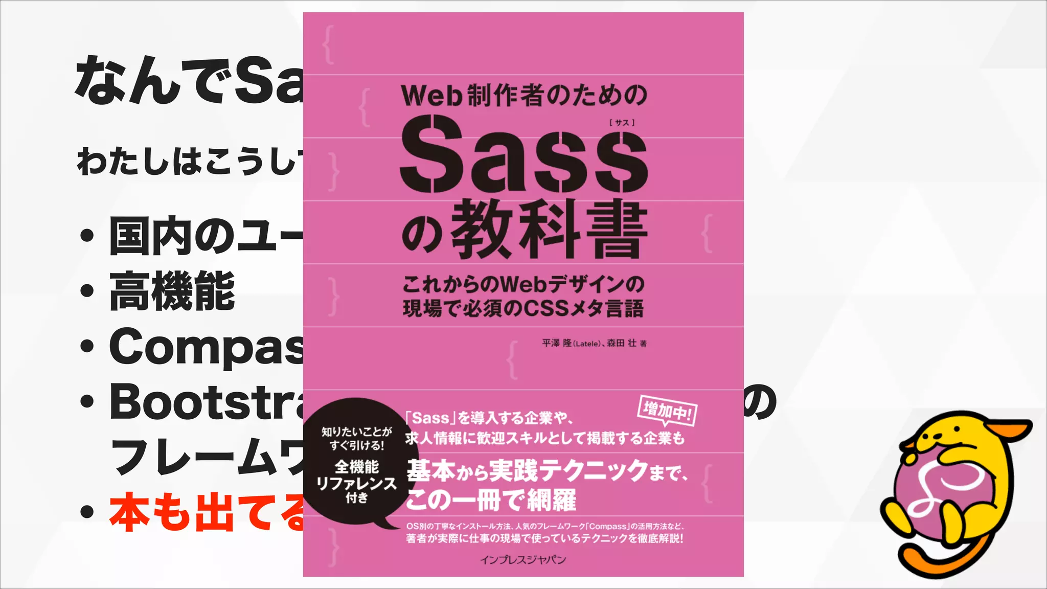 なんでSass？
わたしはこうしてSassを選びました。
・国内のユーザーが多い
・高機能
・Compassなどの機能拡張
・Bootstrap,Foundationなどの
 フレームワーク
・本も出てる
 