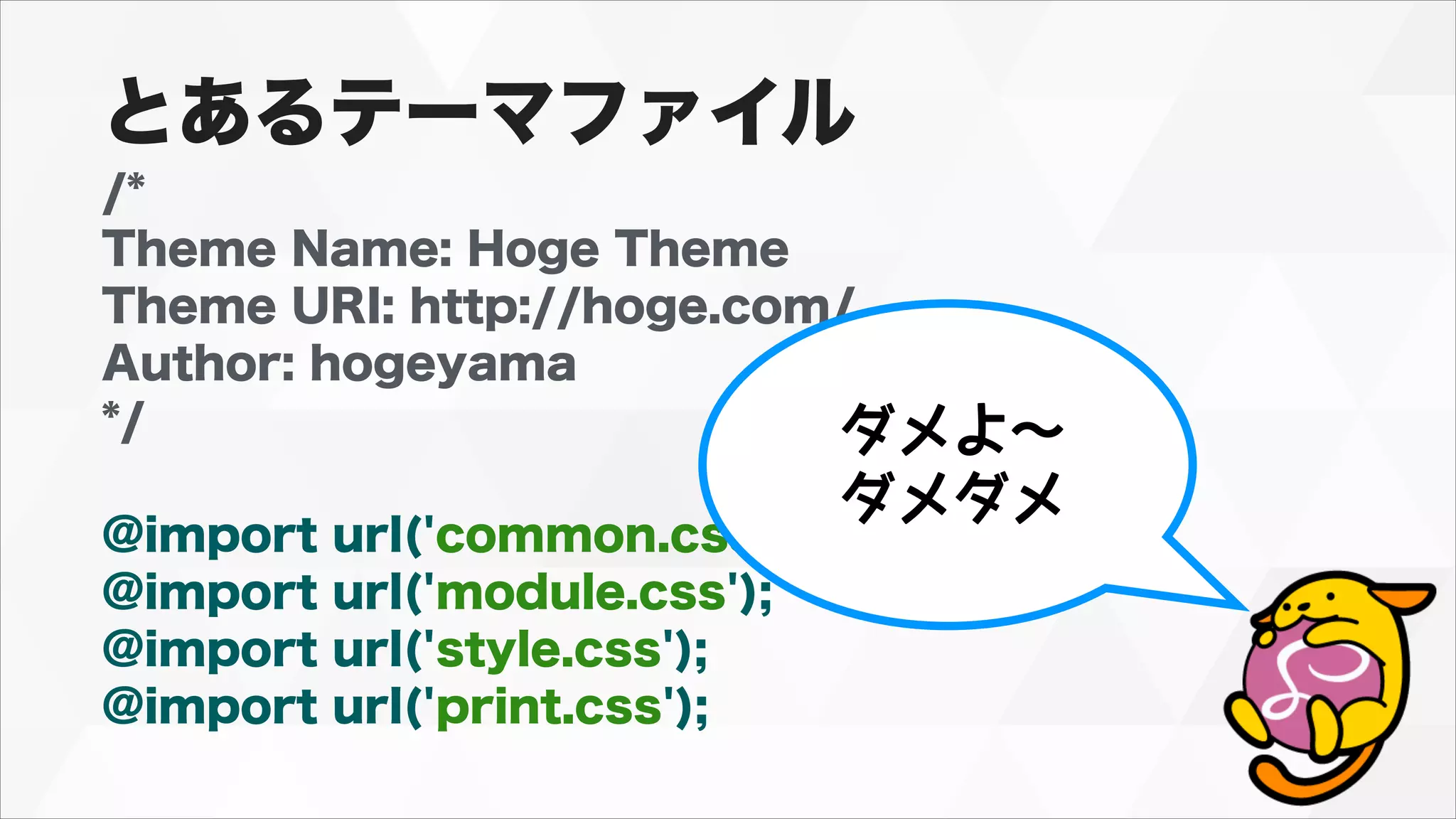 /*
Theme Name: Hoge Theme
Theme URI: http://hoge.com/
Author: hogeyama
*/
!
@import url('common.css');
@import url('module.css');
@import url('style.css');
@import url('print.css');
ダメよ〜
ダメダメ
とあるテーマファイル
 
