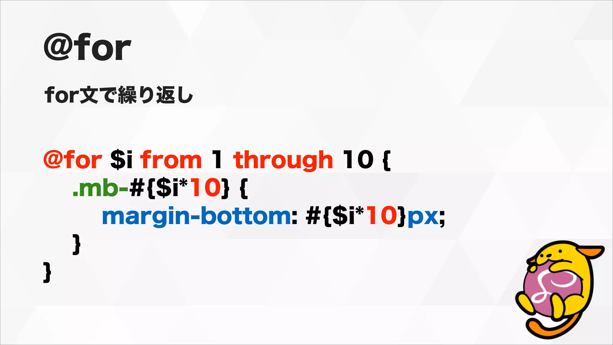 @for $i from 1 through 10 {
.mb-#{$i*10} {
margin-bottom: #{$i*10}px;
}
}
@for
for文で繰り返し
 