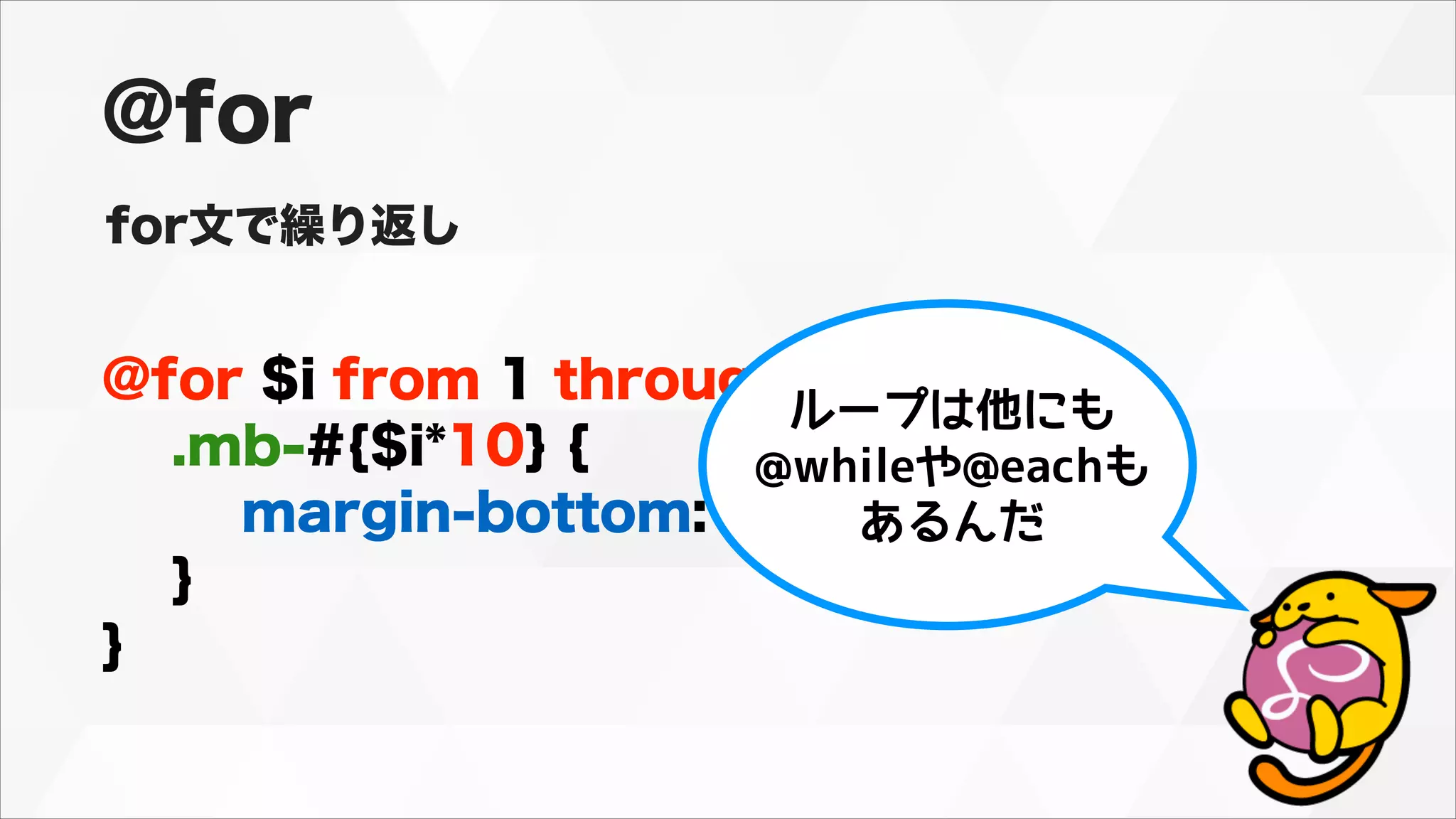 @for $i from 1 through 10 {
.mb-#{$i*10} {
margin-bottom: #{$i*10}px;
}
}
@for
for文で繰り返し
ループは他にも
@whileや@eachも
あるんだ
 