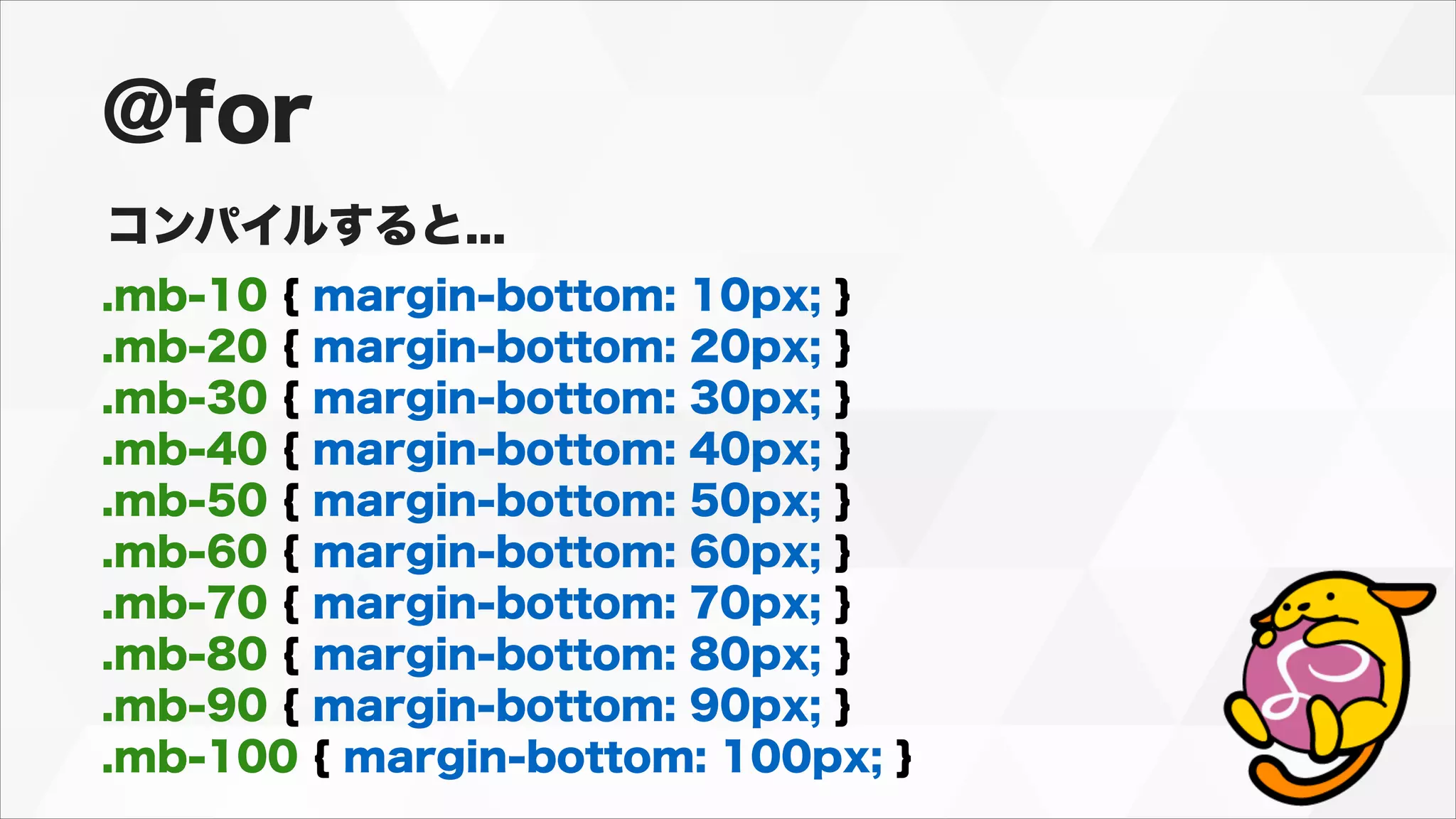 .mb-10 { margin-bottom: 10px; }
.mb-20 { margin-bottom: 20px; }
.mb-30 { margin-bottom: 30px; }
.mb-40 { margin-bottom: 40px; }
.mb-50 { margin-bottom: 50px; }
.mb-60 { margin-bottom: 60px; }
.mb-70 { margin-bottom: 70px; }
.mb-80 { margin-bottom: 80px; }
.mb-90 { margin-bottom: 90px; }
.mb-100 { margin-bottom: 100px; }
@for
コンパイルすると...
 