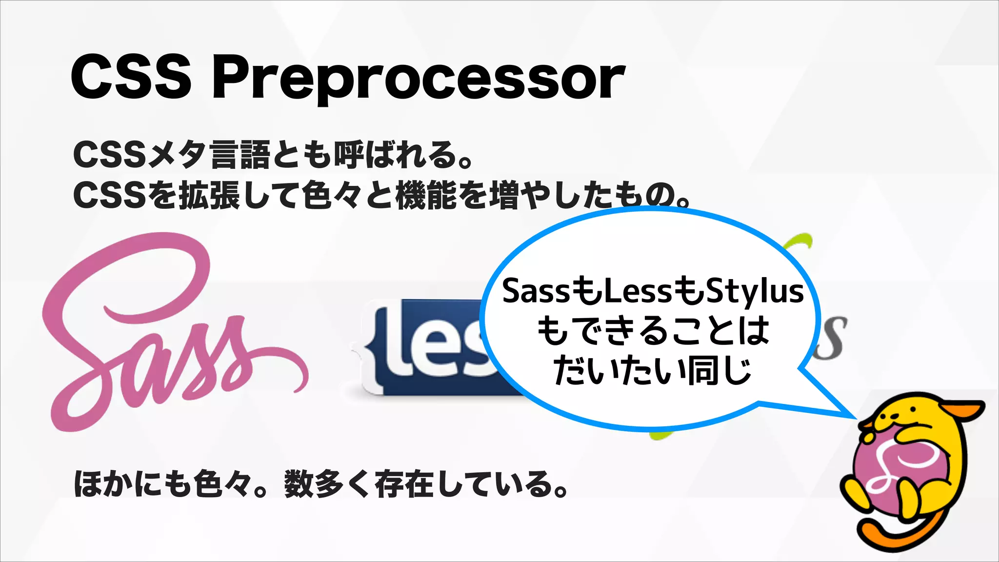 CSS Preprocessor
CSSメタ言語とも呼ばれる。
CSSを拡張して色々と機能を増やしたもの。
ほかにも色々。数多く存在している。
SassもLessもStylus
もできることは
だいたい同じ
 