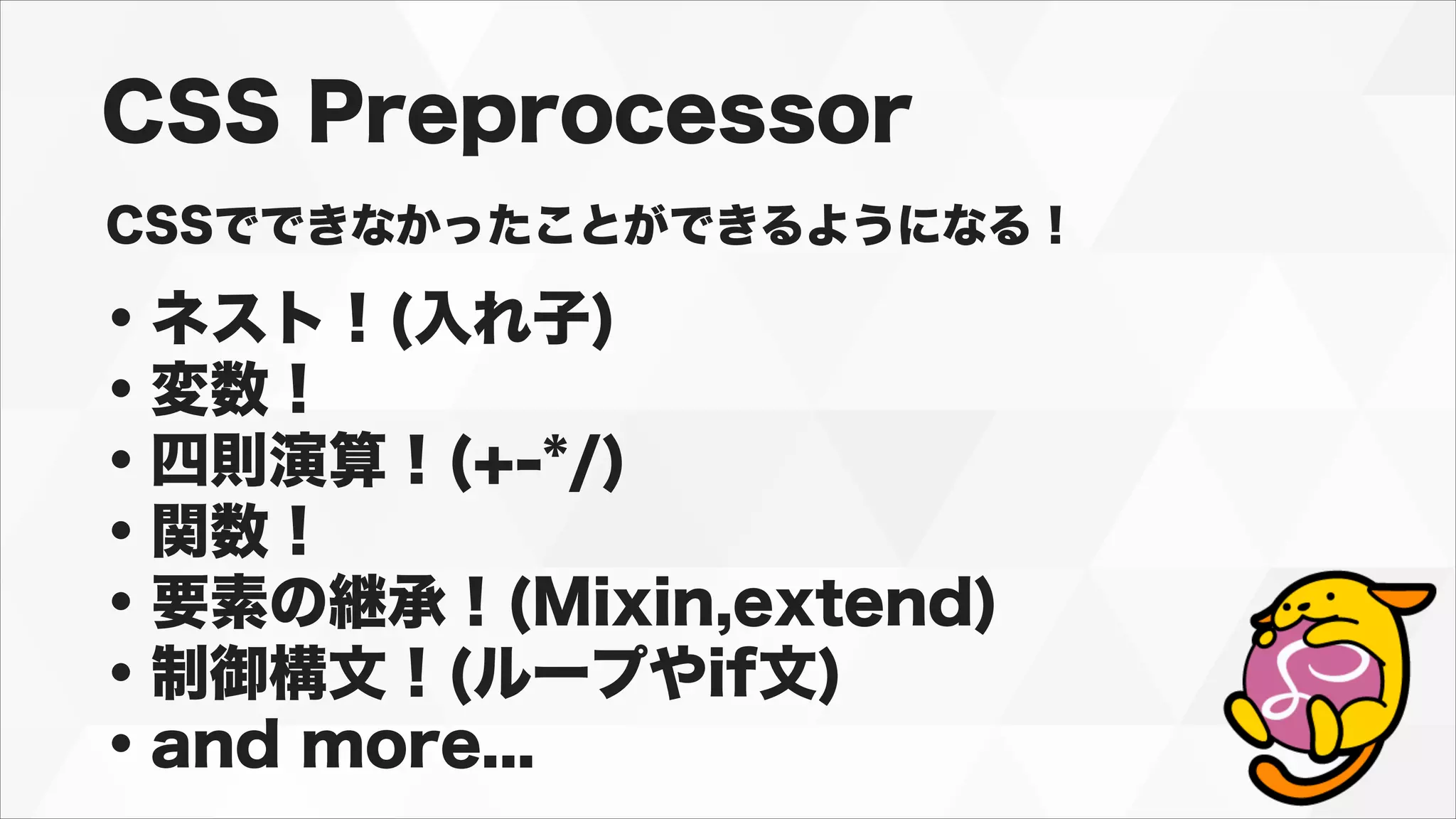 CSS Preprocessor
CSSでできなかったことができるようになる！
・ネスト！(入れ子)
・変数！
・四則演算！(+-*/)
・関数！
・要素の継承！(Mixin,extend)
・制御構文！(ループやif文)
・and more...
 
