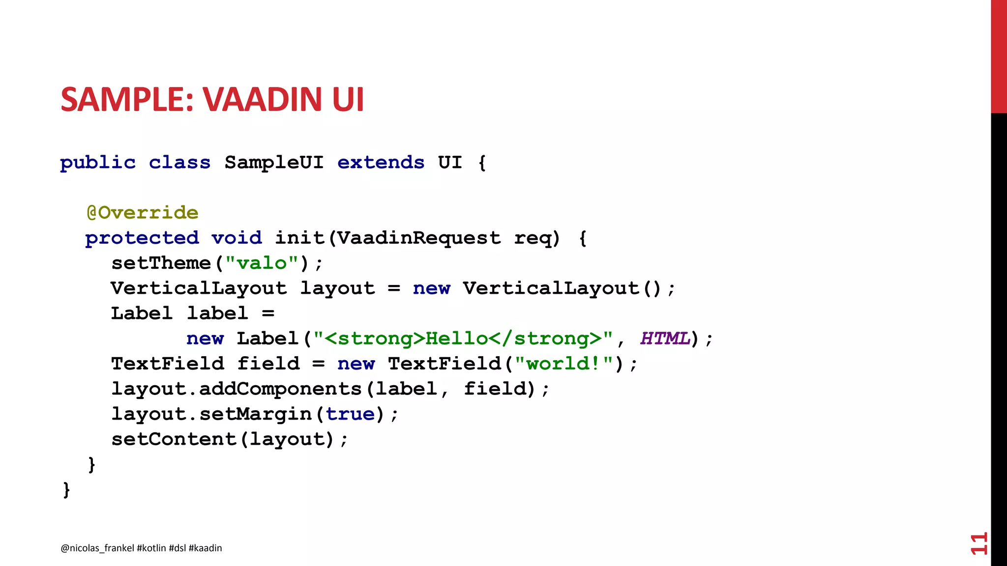SAMPLE: VAADIN UI
public class SampleUI extends UI {
@Override
protected void init(VaadinRequest req) {
setTheme("valo");
VerticalLayout layout = new VerticalLayout();
Label label =
new Label("<strong>Hello</strong>", HTML);
TextField field = new TextField("world!");
layout.addComponents(label, field);
layout.setMargin(true);
setContent(layout);
}
}
11
@nicolas_frankel #kotlin #dsl #kaadin
 