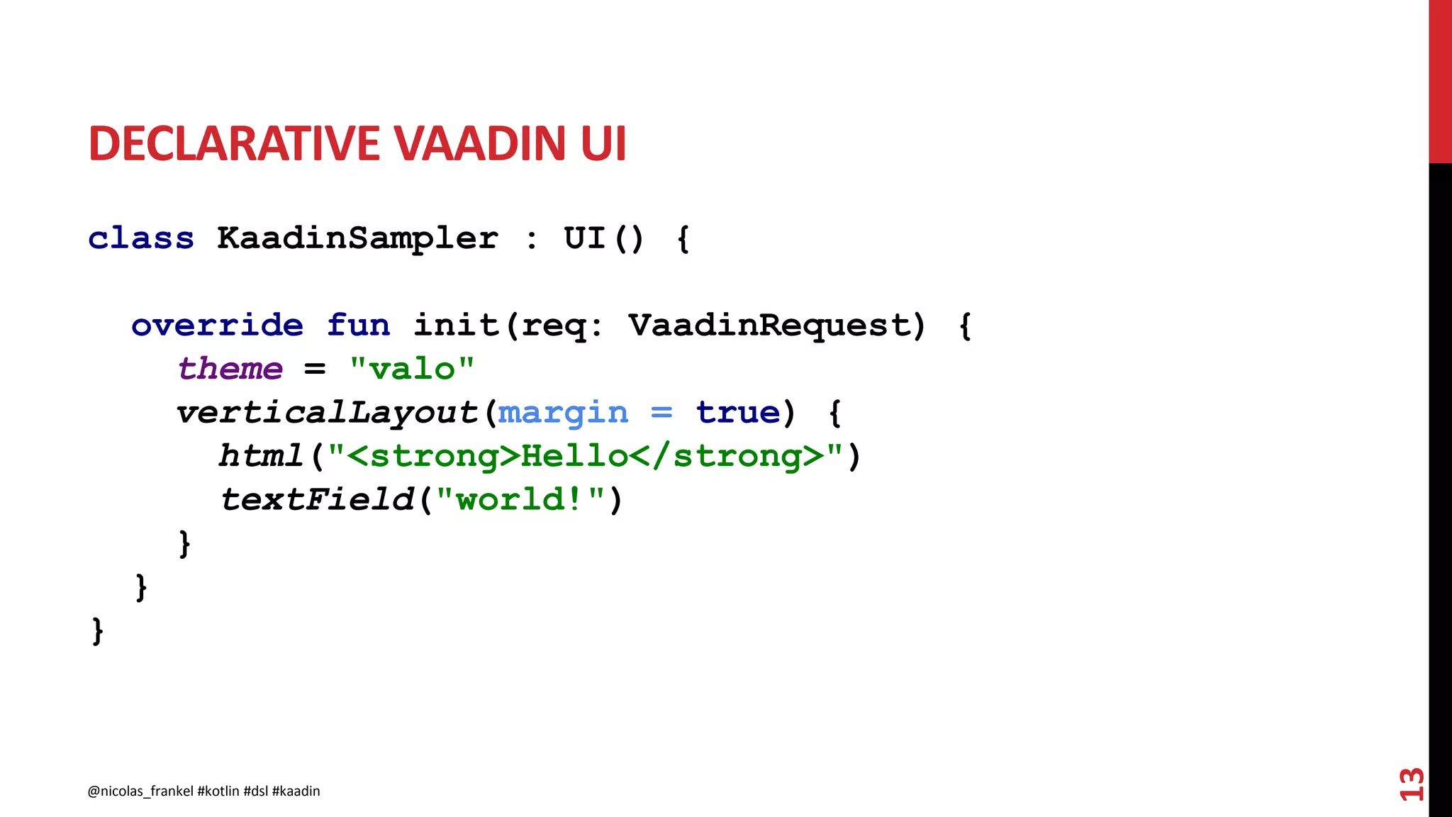 DECLARATIVE VAADIN UI
class KaadinSampler : UI() {
override fun init(req: VaadinRequest) {
theme = "valo"
verticalLayout(margin = true) {
html("<strong>Hello</strong>")
textField("world!")
}
}
}
13
@nicolas_frankel #kotlin #dsl #kaadin
 