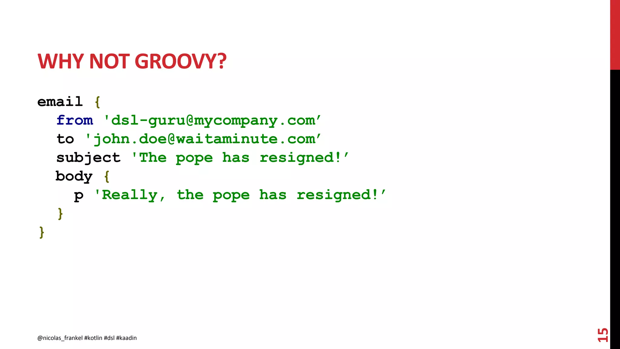WHY NOT GROOVY?
email {
from 'dsl-guru@mycompany.com’
to 'john.doe@waitaminute.com’
subject 'The pope has resigned!’
body {
p 'Really, the pope has resigned!’
}
}
15
@nicolas_frankel #kotlin #dsl #kaadin
 