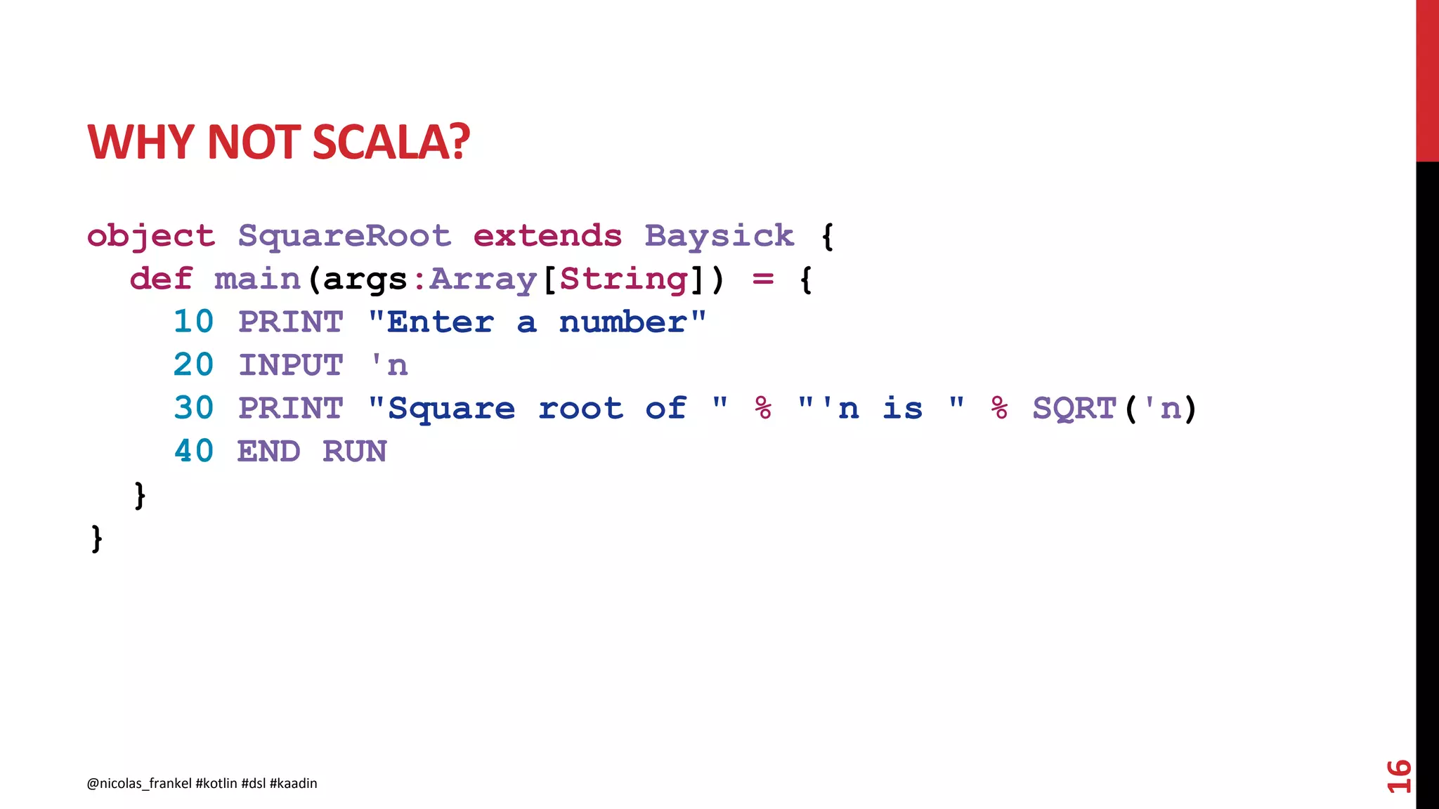 WHY NOT SCALA?
object SquareRoot extends Baysick {
def main(args:Array[String]) = {
10 PRINT "Enter a number"
20 INPUT 'n
30 PRINT "Square root of " % "'n is " % SQRT('n)
40 END RUN
}
}
16
@nicolas_frankel #kotlin #dsl #kaadin
 