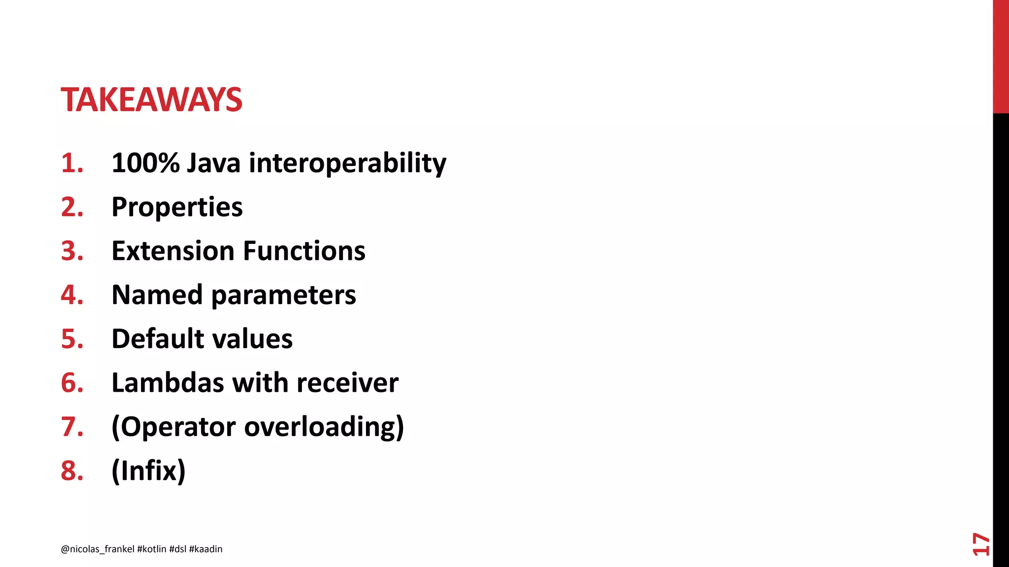 TAKEAWAYS
1. 100% Java interoperability
2. Properties
3. Extension Functions
4. Named parameters
5. Default values
6. Lambdas with receiver
7. (Operator overloading)
8. (Infix)
17
@nicolas_frankel #kotlin #dsl #kaadin
 