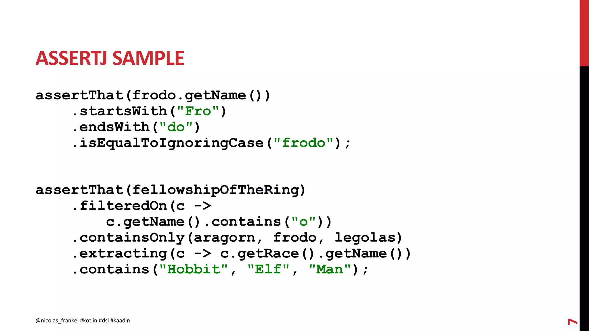 ASSERTJ SAMPLE
assertThat(frodo.getName())
.startsWith("Fro")
.endsWith("do")
.isEqualToIgnoringCase("frodo");
assertThat(fellowshipOfTheRing)
.filteredOn(c ->
c.getName().contains("o"))
.containsOnly(aragorn, frodo, legolas)
.extracting(c -> c.getRace().getName())
.contains("Hobbit", "Elf", "Man");
7
@nicolas_frankel #kotlin #dsl #kaadin
 