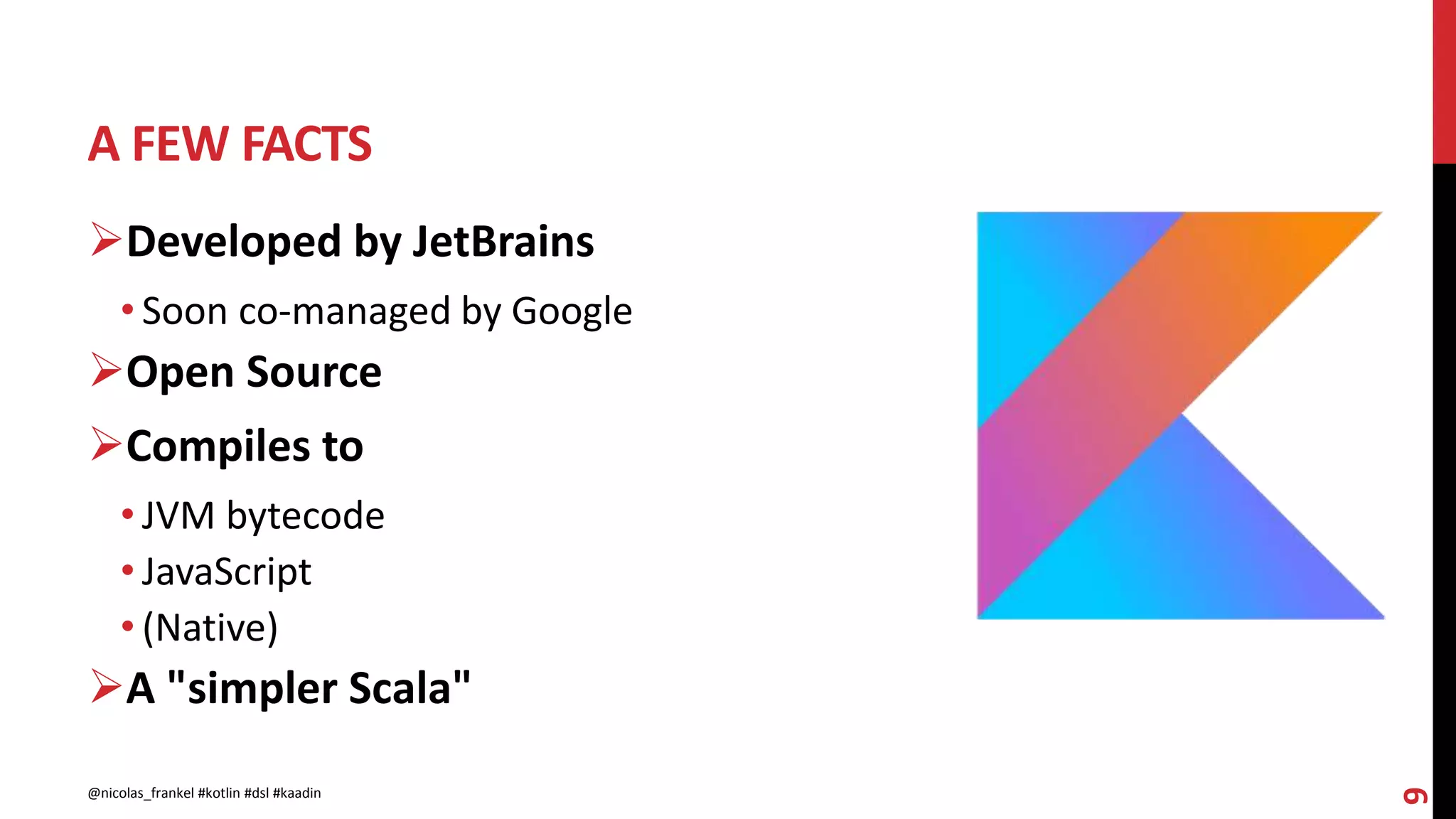 A FEW FACTS
9
Developed by JetBrains
• Soon co-managed by Google
Open Source
Compiles to
• JVM bytecode
• JavaScript
• (Native)
A "simpler Scala"
@nicolas_frankel #kotlin #dsl #kaadin
 