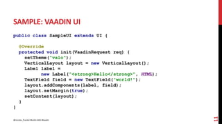 SAMPLE: VAADIN UI
public class SampleUI extends UI {
@Override
protected void init(VaadinRequest req) {
setTheme("valo");
VerticalLayout layout = new VerticalLayout();
Label label =
new Label("<strong>Hello</strong>", HTML);
TextField field = new TextField("world!");
layout.addComponents(label, field);
layout.setMargin(true);
setContent(layout);
}
}
11
@nicolas_frankel #kotlin #dsl #kaadin
 