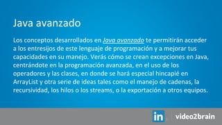 Los conceptos desarrollados en Java avanzado te permitirán acceder
a los entresijos de este lenguaje de programación y a mejorar tus
capacidades en su manejo. Verás cómo se crean excepciones en Java,
centrándote en la programación avanzada, en el uso de los
operadores y las clases, en donde se hará especial hincapié en
ArrayList y otra serie de ideas tales como el manejo de cadenas, la
recursividad, los hilos o los streams, o la exportación a otros equipos.
Java avanzado
 