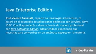 José Vicente Carratalá, experto en tecnologías interactivas, te
guiará en el desarrollo de aplicaciones dinámicas con Servlets, JSP y
JDBC. Con él aprenderás a desenvolverte de manera profesional
con Java Enterprise Edition, adquiriendo la experiencia que
necesitas para convertirte en un auténtico experto en la materia.
Java Enterprise Edition
 