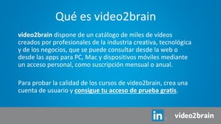 video2brain dispone de un catálogo de miles de vídeos
creados por profesionales de la industria creativa, tecnológica
y de los negocios, que se puede consultar desde la web o
desde las apps para PC, Mac y dispositivos móviles mediante
un acceso personal, como suscripción mensual o anual.
Para probar la calidad de los cursos de video2brain, crea una
cuenta de usuario y consigue tu acceso de prueba gratis.
Qué es video2brain
 