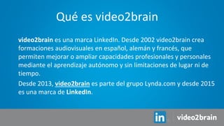 video2brain es una marca LinkedIn. Desde 2002 video2brain crea
formaciones audiovisuales en español, alemán y francés, que
permiten mejorar o ampliar capacidades profesionales y personales
mediante el aprendizaje autónomo y sin limitaciones de lugar ni de
tiempo.
Desde 2013, video2brain es parte del grupo Lynda.com y desde 2015
es una marca de LinkedIn.
Qué es video2brain
 